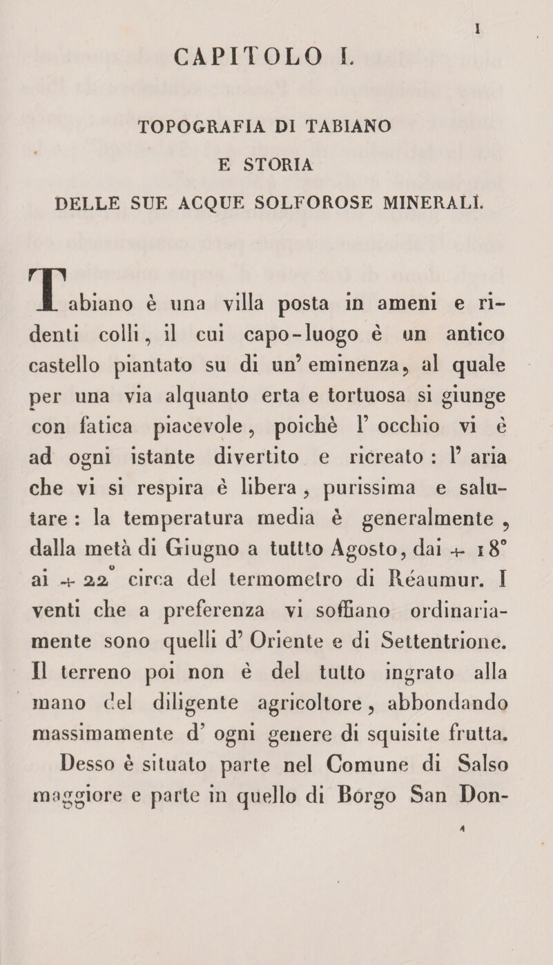 CAPITOLO I. TOPOGRAFIA DI TABIANO E STORIA DELLE SUE ACQUE SOLFOROSE MINERALI. Iabiano è una villa posta in ameni e ri- denti colli, il cui capo-luogo è un antico castello piantato su di un’ eminenza 5 al quale per una via alquanto erta e tortuosa si giunge con fatica piacevole, poiché F occhio vi è ad ogni istante divertito e ricreato : F aria che vi si respira è libera , purissima e salu¬ tare : la temperatura media è generalmente 5 dalla metà di Giugno a tultio Agosto, dai 4- i8° ai 4- 2,2, circa del termometro di Réaumur. I venti che a preferenza vi soffiano ordinaria¬ mente sono quelli d’ Oriente e di Settentrione. Il terreno poi non è del tutto ingrato alla mano del diligente agricoltore, abbondando massimamente d? ogni genere di squisite frutta. Desso è situato parte nel Comune di Salso maggiore e parte in quello di Borgo San Don-