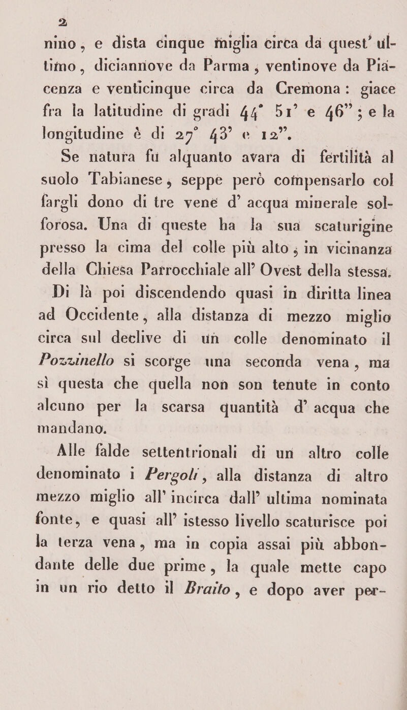 ai nino, e dista cinque miglia circa da quest' ul¬ timo , diciannove da Parma 3 ventinove da Pia¬ cenza e venticinque circa da Cremona : giace fra la latitudine digradi 4 4* 5i’ e 46” •> e la longitudine è di 270 4^’ e 12”. Se natura fu alquanto avara di fertilità al suolo Tabianese 5 seppe però compensarlo col fargli dono di tre vene d’ acqua minerale sol¬ forosa. Una di queste ha la sua scaturigine presso la cima del colle più alto 5 in vicinanza della Chiesa Parrocchiale all’ Ovest della Stessa. Di là poi discendendo quasi in diritta linea ad Occidente, alla distanza di mezzo miglio circa sul declive di un colle denominato il Ponzine Ho si scorge una seconda vena , ma sì questa che quella non son tenute in conto alcuno per la scarsa quantità d’ acqua che mandano. Alle falde settentrionali di un altro colle denominato i Bergoli 3 alla distanza di altro mezzo miglio alP incirca dall’ ultima nominata fonte 5 e quasi all’ istesso livello scaturisce poi la terza vena 9 ma in copia assai più abbon¬ dante delle due prime ? la quale mette capo in un rio detto il Bratto 3 e dopo aver pe*r-