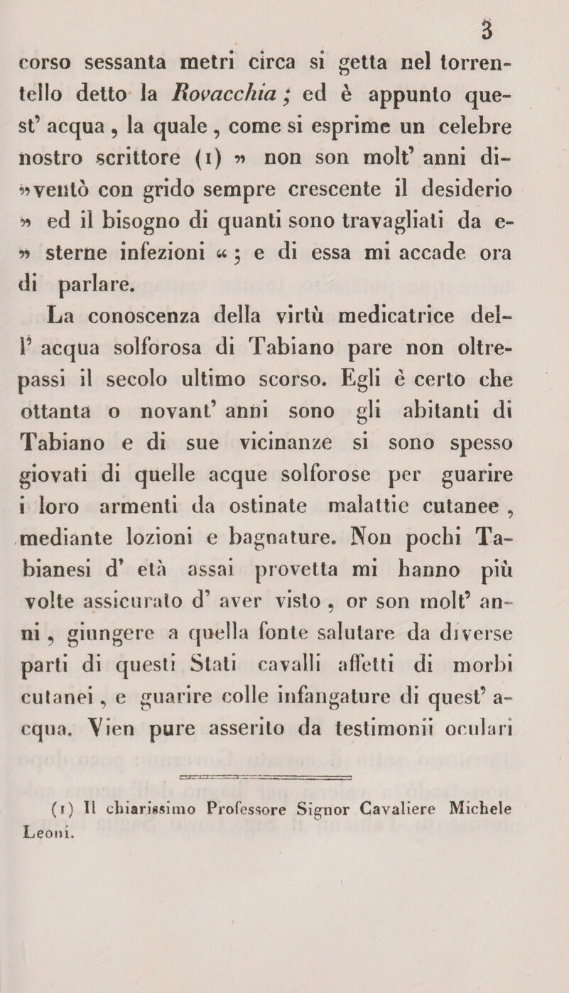 corso sessanta metri circa si getta nel torren¬ tello detto la Rovaccliia ; ed è appunto que¬ st’ acqua , la quale , come si esprime un celebre nostro scrittore (i) w non son molt’ anni di- w ventò con grido sempre crescente il desiderio * ed il bisogno di quanti sono travagliali da e- r> sterne infezioni « • e di essa mi accade ora di parlare. La conoscenza della virtù medicatrice del- P acqua solforosa di Tabiano pare non oltre¬ passi il secolo ultimo scorso. Egli è certo che ottanta o novant’ anni sono gli abitanti di Tabiano e di sue vicinanze si sono spesso giovati di quelle acque solforose per guarire i loro armenti da ostinate malattie cutanee , mediante lozioni e bagnature. Non pochi Ta- bianesi d* età assai provetta mi hanno più volte assicuralo d’ aver visto , or son molt’ an¬ ni 5 giungere a quella fonte salutare da diverse parti di questi Stati cavalli affetti di morbi cutanei, e guarire colle infangature di quest’ a- equa. \;ien pure asserito da testimoni! oculari (i) Il chiarissimo Professore Signor Cavaliere Michele Leoni.