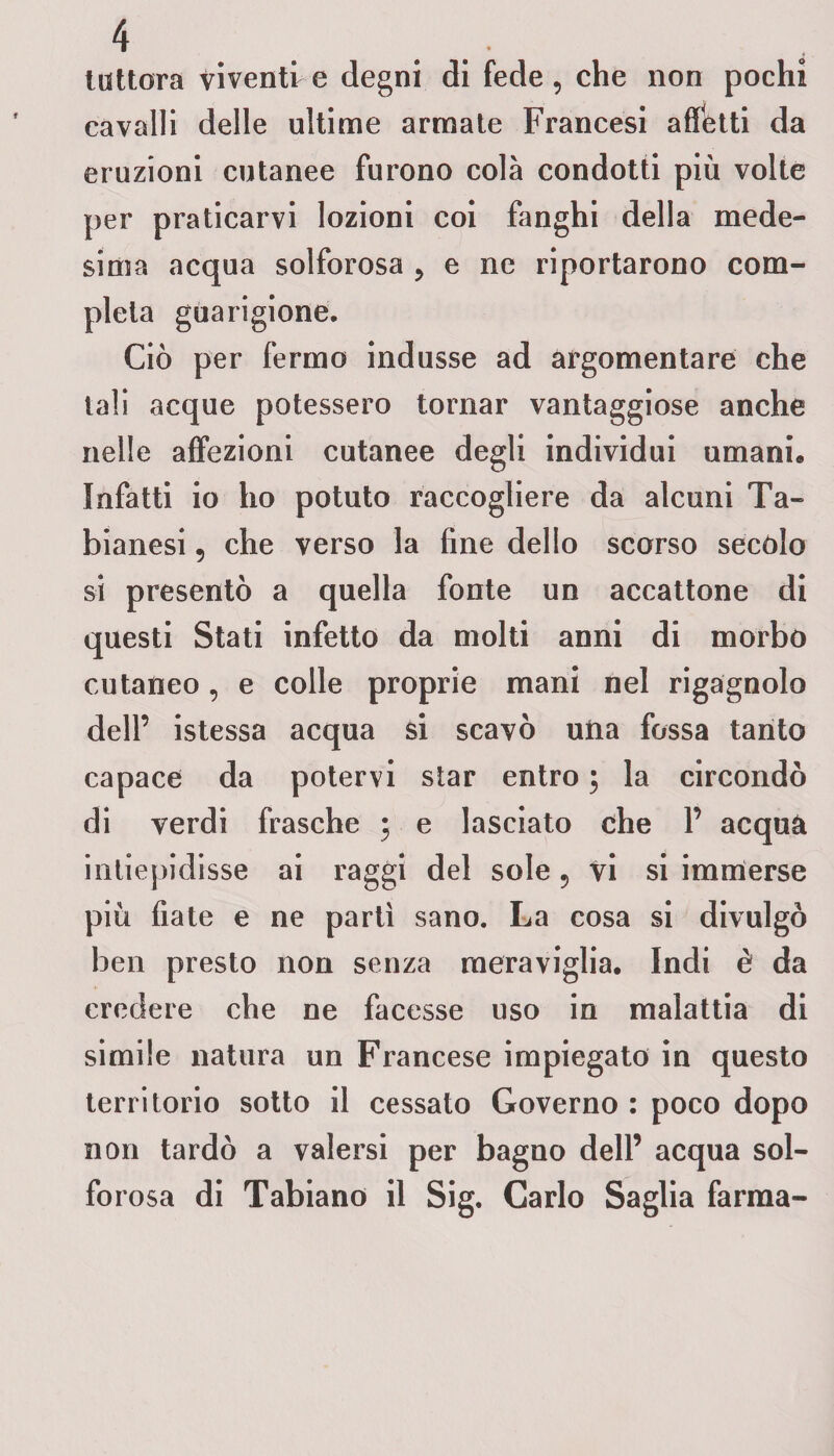 tuttora viventi e degni di fede , che non pochi cavalli delle ultime armate Francesi affetti da eruzioni cutanee furono colà condotti più volte per praticarvi lozioni coi fanghi della mede¬ sima acqua solforosa ? e ne riportarono com¬ pleta guarigione. Ciò per fermo indusse ad argomentare che tali acque potessero tornar vantaggiose anche nelle affezioni cutanee degli individui umani» Infatti io ho potuto raccogliere da alcuni Ta- bianesi, che verso la fine dello scorso secolo si presentò a quella fonte un accattone di questi Stati infetto da molti anni di morbo cutaneo, e colle proprie mani nel rigagnolo dell’ istessa acqua si scavò uria fossa tanto capace da potervi star entro ; la circondò di verdi frasche • e lasciato che Y acquà intiepidisse ai raggi del sole 5 vi si immerse più fiate e ne partì sano. La cosa si divulgò ben presto non senza meraviglia. Indi è da credere che ne facesse uso in malattia di simile natura un Francese impiegato in questo territorio sotto il cessato Governo : poco dopo non tardò a valersi per bagno dell’ acqua sol¬ forosa di Tabiano il Sig. Carlo Saglia farma-