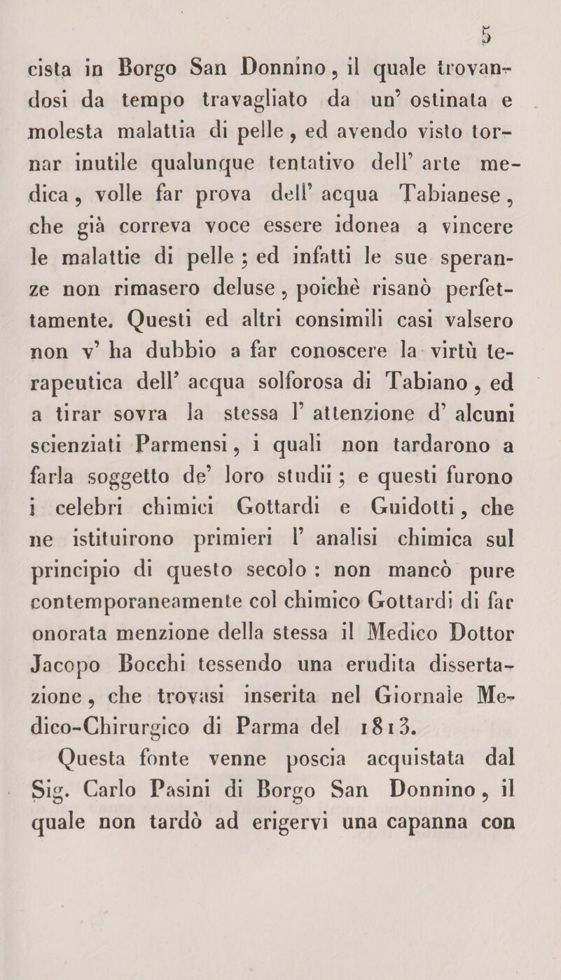 cista in Borgo San Donnino ? il quale trovan¬ dosi da tempo travagliato da un’ ostinata e molesta malattia di pelle , ed avendo visto tor¬ nar inutile qualunque tentativo dell’ arte me¬ dica 9 volle far prova dell’ acqua Tabianese , che già correva voce essere idonea a vincere le malattie di pelle ; ed infatti le sue speran¬ ze non rimasero deluse , poiché risanò perfet¬ tamente. Questi ed altri consimili casi valsero non v’ ha dubbio a far conoscere la virtù te¬ rapeutica dell' acqua solforosa di Tabiano 5 ed a tirar sovra la stessa 1’ attenzione d’ alcuni scienziati Parmensi ? i quali non tardarono a farla soggetto de’ loro studi! ; e questi furono i celebri chimici Gottardi e Guidotti ? che ne istituirono primieri 1’ analisi chimica sul principio di questo secolo : non mancò pure contemporaneamente col chimico Gottardi di far onorata menzione della stessa il Medico Dottor Jacopo Bocchi tessendo una erudita disserta¬ zione 9 che trovasi inserita nel Giornale Me¬ dico-Chirurgico di Parma del i8i3. Questa fonte venne poscia acquistata dal Sig. Carlo Pasini di Borgo San Donnino ? il quale non tardò ad erigervi una capanna con