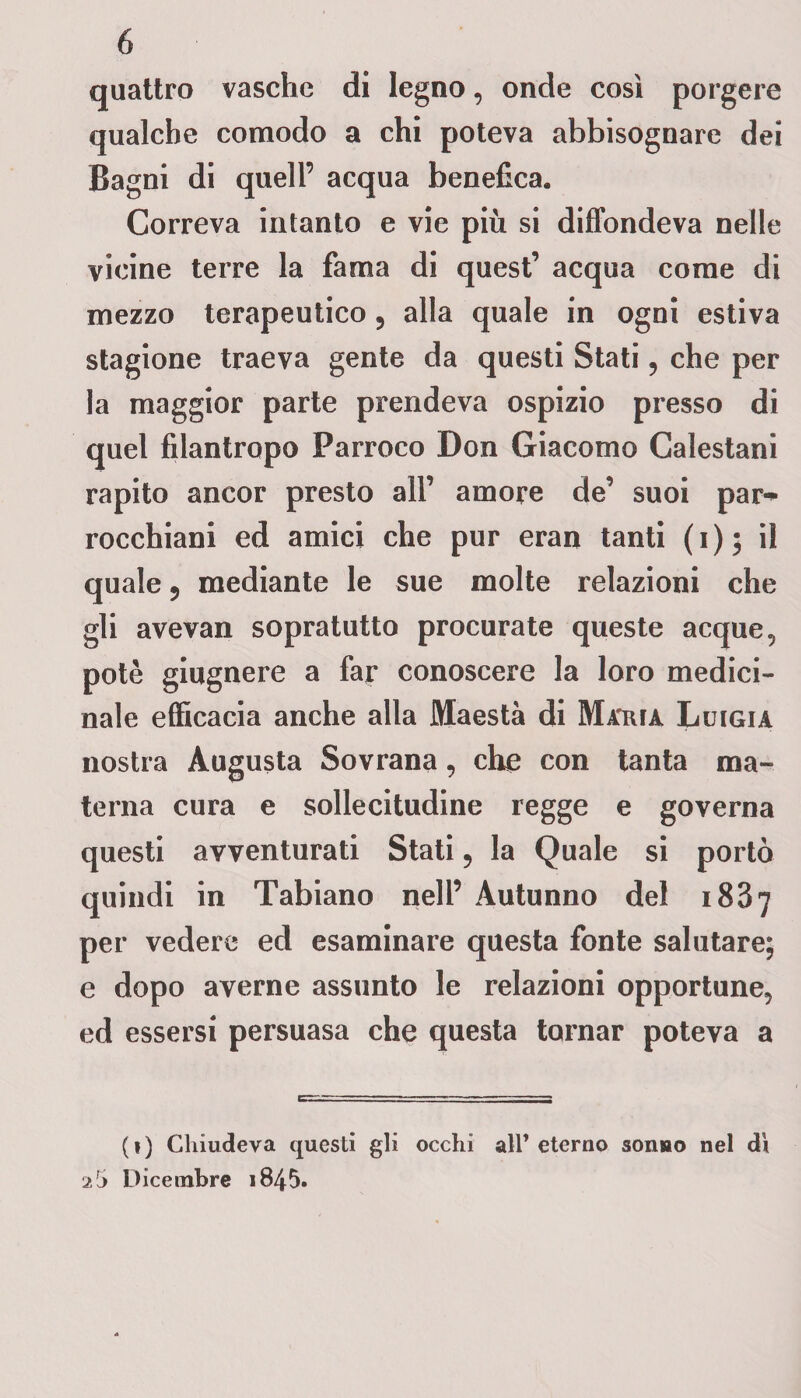 quattro vasche di legno, onde così porgere qualche comodo a chi poteva abbisognare dei Bagni di quell’ acqua benefica. Correva intanto e vie più si diffondeva nelle vicine terre la fama di quest’ acqua come di mezzo terapeutico 5 alla quale in ogni estiva stagione traeva gente da questi Stati , che per la maggior parte prendeva ospizio presso di quel filantropo Parroco Don Giacomo Calestani rapito ancor presto all’ amore de’ suoi par* rocchiani ed amici che pur eran tanti (1)5 il quale 5 mediante le sue molte relazioni che gli avevan sopratutto procurate queste acque, potè giugnere a far conoscere la loro medici¬ nale efficacia anche alla Maestà di Maria Luigia nostra Augusta Sovrana, che con tanta ma¬ terna cura e sollecitudine regge e governa questi avventurati Stati 9 la Quale si portò quindi in Tabiano nell’ Autunno del 1887 per vedere ed esaminare questa fonte salutare; e dopo averne assunto le relazioni opportune, ed essersi persuasa che questa tornar poteva a (») Chiudeva questi gli occhi all’eterno sonao nel dì 2Jj Dicembre 1845.