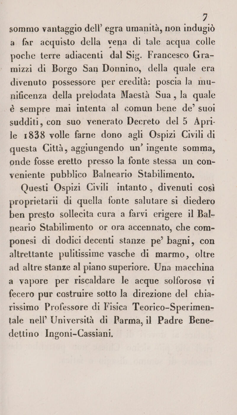 sommo vantaggio dell' egra umanità, non indugiò a far acquisto della vena di tale acqua colle poche terre adiacenti dal Sig. Francesco Gra- mizzi di Borgo San Donnino, della quale era divenuto possessore per eredità: poscia la mu¬ nificenza della prelodata Maestà Sua , la quale è sempre mai intenta al comun bene de’ suoi sudditi, con suo venerato Decreto del 5 Apri¬ le i838 volle farne dono agli Ospizi Civili di questa Città, aggiungendo un* ingente somma, onde fosse eretto presso la fonte stessa un con¬ veniente pubblico Balneario Stabilimento. Questi Ospizi Civili intanto, divenuti così proprietarii di quella fonte salutare si diedero ben presto sollecita cura a farvi erigere il Bal¬ neario Stabilimento or ora accennato, che com- ponesi di dodici decenti stanze pe’ bagni, con altrettante pulitissime vasche di marmo, oltre ad altre stanze al piano superiore. Una macchina a vapore per riscaldare le acque solforose vi fecero pur costruire sotto la direzione del chia¬ rissimo Professore di Fisica Teorico-Sperimen¬ tale nell’ Università di Parma, il Padre Bene¬ dettino Ingoni-Cassiani,