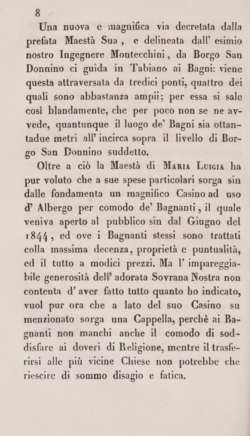 Una nuova e magnifica via decretata dalla prefata Maestà Sua , e delineata dall’ esimio nostro Ingegnere Montecchini, da Borgo San Donnino ci guida in Tabiano ai Bagni: viene questa attraversata da tredici ponti, quattro dei quali sono abbastanza ampii; per essa si sale così blandamente, che per poco non se ne av¬ vede, quantunque il luogo de’ Bagni sia ottan- tadue metri all’ incirca sopra il livello di Bor¬ go San Donnino suddetto. Oltre a ciò la Maestà di Maria Luigia ha pur voluto che a sue spese particolari sorga sin dalle fondamenta un magnifico Casino ad uso d’ Albergo per comodo de’ Bagnanti, il quale veniva aperto al pubblico sin dal Giugno del 1844 5 ed ove i Bagnanti stessi sono trattati colla massima decenza, proprietà e puntualità, ed il tutto a modici prezzi. Ma 1’ impareggia¬ bile generosità dell’ adorata Sovrana Nostra non contenta d’ aver fatto tutto quanto ho indicato, vuol pur ora che a lato del suo Casino su menzionato sorga una Cappella, perchè ai Ba¬ gnanti non manchi anche il comodo di sod¬ disfare ai doveri di Religione, mentre il trasfe¬ rirsi alle piu vicine Chiese non potrebbe che riescire di sommo disagio e fatica.