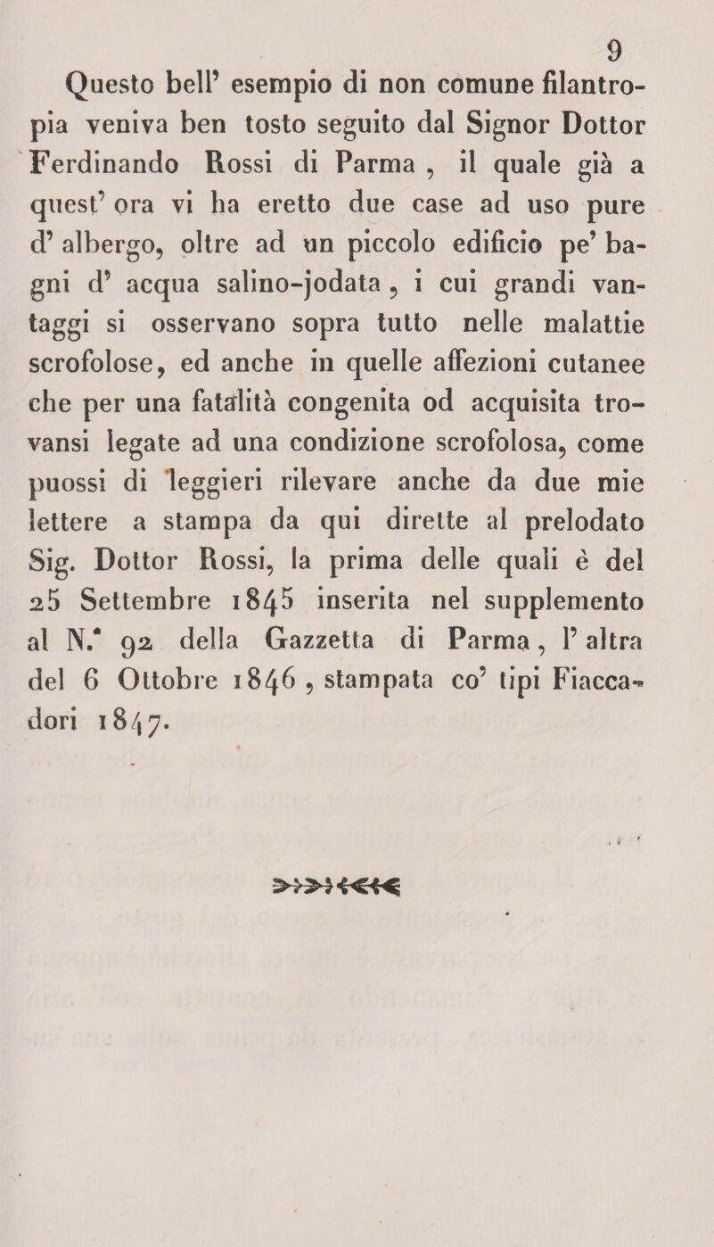Questo bell’ esempio di non comune filantro¬ pia veniva ben tosto seguito dal Signor Dottor Ferdinando Rossi di Parma , il quale già a quest’ ora vi ha eretto due case ad uso pure d’ albergo, oltre ad un piccolo edificio pe’ ba¬ gni d’ acqua salino-jodata , i cui grandi van¬ taggi si osservano sopra tutto nelle malattie scrofolose, ed anche in quelle affezioni cutanee che per una fatalità congenita od acquisita tro- vansi legate ad una condizione scrofolosa, come puossi di leggieri rilevare anche da due mie lettere a stampa da qui dirette al prelodato Sig. Dottor Rossi, la prima delle quali è del 25 Settembre 184$ inserita nel supplemento al N/ 92 della Gazzetta di Parma, l’altra del 6 Ottobre 1846 , stampata co’ tipi Fiacca*» dori 1847.