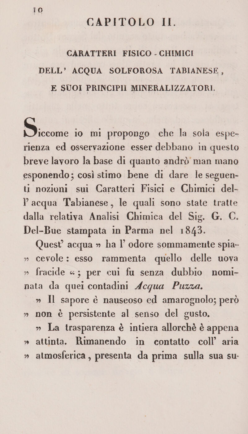 CAPITOLO II. CARATTERI FISICO - CHIMICI DELL’ ACQUA SOLFOROSA TABIANESE E SCOI PRINCIPIl MINERALIZZATORI. iSiccome io mi propongo che la soia espe¬ rienza ed osservazione esser debbano in questo breve lavoro la base di quanto andrò man mano esponendo 3 così stimo bene di dare le seguen¬ ti nozioni sui Caratteri Fisici e Chimici del- P acqua Tabianese, le quali sono state tratte dalla relativa Analisi Chimica del Sig. G. C. Dei-Bue stampata in Parma nel 1843. Quest’ acqua v ha P odore sommamente spia- r> cevole : esso rammenta quello delle uova w fracide « • per cui fu senza dubbio nomi¬ nata da quei contadini Acqua Puzza. y) Il sapore è nauseoso ed amarognolo; però 5? non è persistente al senso del gusto. 5? La trasparenza è intiera allorché è appena 9» attinta. Rimanendo in contatto coll’ aria 99 atmosferica, presenta da prima sulla sua su-