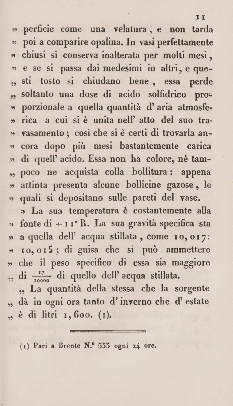 ^ perfide come una velatura, e non tarda « poi a comparire opalina. In vasi perfettamente 9* chiusi si conserva inalterata per molti mesi , w e se si passa dai medesimi in altri , e que- sti tosto si chiudano bene , essa perde ,, soltanto una dose di acido solfidrico prò- porzionale a quella quantità d’ aria atmosfe- 59 rica a cui si è unita nell’ atto del suo tra- *>9 vasamento ; così che si è certi di trovarla an- * cora dopo più mesi bastantemente carica r> di quell’ acido. Essa non ha colore, nè tam- „ poco ne acquista colla bollitura : appena 99 attinta presenta alcune bollicine gazose, le 99 quali si depositano sulle pareti del vase. ^ La sua temperatura è costantemente alla * fonte di + 1i* R. La sua gravità specifica sta » a quella dell’ acqua stillata 5 come 10,017: 99 io, 015; di guisa che si può ammettere 99 che il peso specifico di essa sia maggiore „ di 7^7 di quello dell’ acqua stillata. ,, La quantità della stessa che la sorgente „ dà in ogni ora tanto d’inverno che d’ estate „ è di litri 1,600. (1).