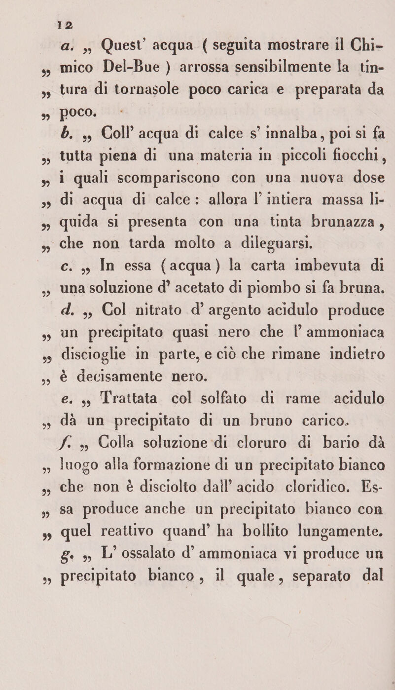 a. „ Quest’ acqua ( seguita mostrare il Chi- j, mico Dei-Bue ) arrossa sensibilmente la tin- tura di tornasole poco carica e preparata da „ poco. h. „ Coll’ acqua di calce s’ innalba, poi si fa 5? tutta piena di una materia in piccoli fiocchi , i quali scompariscono con una nuova dose „ di acqua di calce : allora l’intiera massa li- 5, quida si presenta con una tinta brunazza , 5, che non tarda molto a dileguarsi. c. In essa ( acqua ) la carta imbevuta di „ una soluzione d’ acetato di piombo si fa bruna. d. Col nitrato d’ argento acidulo produce „ un precipitato quasi nero che l’ ammoniaca discioglie in parte, e ciò che rimane indietro „ è decisamente nero. e. „ Trattata col solfato di rame acidulo „ dà un precipitato di un bruno carico, f. 5, Colla soluzione di cloruro di bario dà „ luogo alla formazione di un precipitato bianco 5, che non è disciolto dall’ acido cloridico. Es- „ sa produce anche un precipitato bianco con 55 quel reattivo quand’ ha bollito lungamente. g. 5, L’ ossalato d’ ammoniaca vi produce un 5, precipitato bianco ? il quale ? separato dal