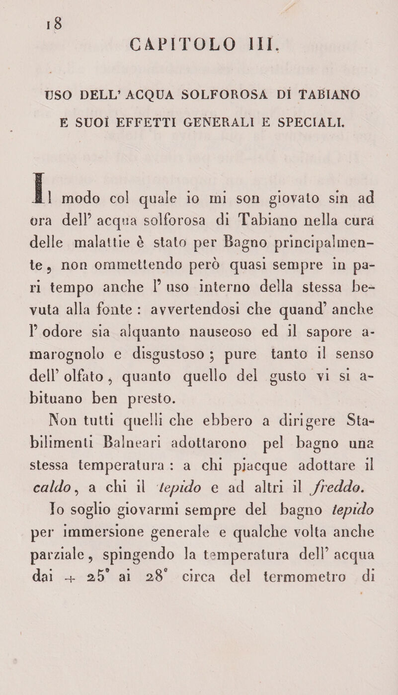 CAPITOLO III. TJSO DELL’ ACQUA SOLFOROSA DI TABIANO E SUOI EFFETTI GENERALI E SPECIALI. li modo col quale io mi son giovato sin ad ora dell5 acqua solforosa di Tabiano nella cura delle malattie è stalo per Bagno principalmen¬ te ? non ommetlendo però quasi sempre in pa¬ ri tempo anche 1’ uso interno della stessa be¬ vuta alla fonte : avvertendosi che quand’ anche F odore sia alquanto nauseoso ed il sapore a- marognolo e disgustoso ; pure tanto il senso dell’ olfato 9 quanto quello del gusto vi si a- bituano ben presto. Non tutti quelli che ebbero a dirigere Sta¬ bilimenti Balneari adottarono pel bagno una stessa temperatura : a chi piacque adottare il caldo, a chi il tepido e ad altri il freddo. Io soglio giovarmi sempre del bagno tepido per immersione generale e qualche volta anche parziale 5 spingendo la temperatura dell’acqua dai -t- a5° ai 28° circa del termometro di