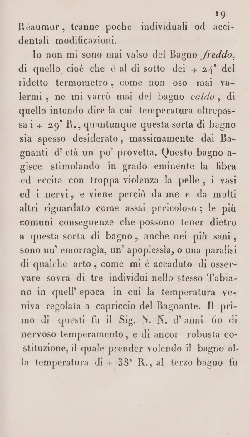Réaumur, tranne poche individuali od acci¬ dentali modificazioni. Io non mi sono mai valso del Bagno freddo, di quello cioè che è al di sotto dei 4- 24° del ridetto termometro , come non oso mai va¬ lermi 5 ne mi varrò mai del bagno caldo, di quello intendo dire la cui temperatura oltrepas¬ sa i + 29° R., quantunque cjuesta sorta di bagno sia spesso desiderato , massimamente dai Ba¬ gnanti d’ età un po’ provetta. Questo bagno a- gisce stimolando in grado eminente la fibra ed eccita con troppa violenza la pelle 5 i vasi ed i nervi 5 e viene perciò da me e da molti altri riguardato come assai pericoloso ; le più comuni conseguenze che possono tener dietro a questa sorta di bagno , anche nei più sani , sono uu’ emorragia, un’ apoplessìa, 0 una paralisi di qualche arto 5 come mi è accaduto di osser¬ vare sovra di tre individui nello stesso Tabia- no in quell’ epoca in cui la temperatura ve¬ niva regola fa a capriccio del Bagnante. Il pri¬ mo di questi fu il Sig. N. N. cF anni 60 di nervoso temperamento, e di ancor robusta co¬ stituzione, il quale prender volendo il bagno al¬ la temperatura di + 38° R., al terzo bagno fu