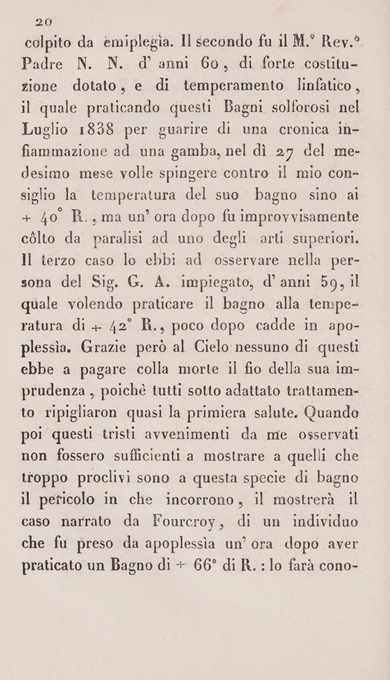 colpito da emiplegìa. li secondo fa il ML Rev.0 Padre N. N. d’ anni 60 , di forte costitu¬ zione dotato 9 e di temperamento linfatico, il quale praticando questi Bagni solforosi nel Luglio 1338 per guarire di una cronica in¬ fiammazione ad una gamba, nel dì 27 del me¬ desimo mese volle spingere contro il mio con¬ siglio la temperatura dei suo bagno sino ai + 40° IL 5 ma un’ ora dopo fu. improvvisamente cólto da paralisi ad uno degli arti superiori. Il terzo caso lo ebbi ad osservare nella per¬ sona del Sig. G. À. impiegato, d’anni 59il quale volendo praticare il bagno alla terope-^ ratura di +• 42° B., poco dopo cadde in apo¬ plessìa. Grazie però al Cielo nessuno di questi ebbe a pagare colla morte il fio della sua im¬ prudenza , poiché tutti sotto adattato trattamen¬ to ripigliaron quasi la primiera salute. Quando poi questi tristi avvenimenti da me osservati non fossero sufficienti a mostrare a quelli che troppo proclivi sono a questa specie di bagno il pericolo in che incorrono , il mostrerà il caso narrato da Fourcroy, di un individuo che fu preso da apoplessìa un’ ora dopo aver praticato un Bagno di + 66° di R. : lo farà cono-
