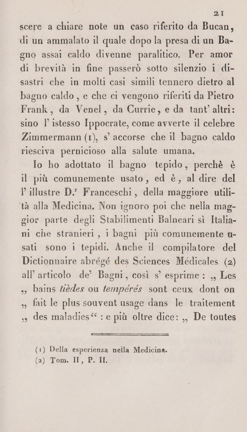 scere a chiare note un caso riferito da Bucan, di un ammalato il quale dopo la presa di un Ba¬ gno assai caldo divenne paralitico, Per amor di brevità in fine passerò sotto silenzio i di¬ sastri che in molti casi simili tennero dietro al bagno caldo , e che ci vengono riferiti da Pietro Frank, da Venel, da Gurrie, e da tant’altri: sino l’istesso Ippocrate, come avverte il celebre Zimmermann (i), s’ accorse che il bagno caldo riesciva pernicioso alla salute umana. Io ho adottato il bagno tepido, perchè è il più comunemente usato , ed è, al dire del P illustre D.r Franceschi, della maggiore utili¬ tà alla Medicina. Non ignoro poi che nella mag¬ gior parte degli Stabilimenti Balneari sì Italia¬ ni che stranieri , i bagni più comunemente ri¬ sati sono i tepidi. Anche il compilatore del Dictionnaire abrégé des Sciences Médicales (z) all’ articolo de’ Bagni, così s’ esprime : „ Lcs „ bains lièdes ou tempérés sont ceux dont on „ fait le plus souvent usagc dans le traitement „ des maladies^ : e più oltre dice: „ De toutes (1) Della esperienza nella Medicina. (2) Tom. II , P. II.