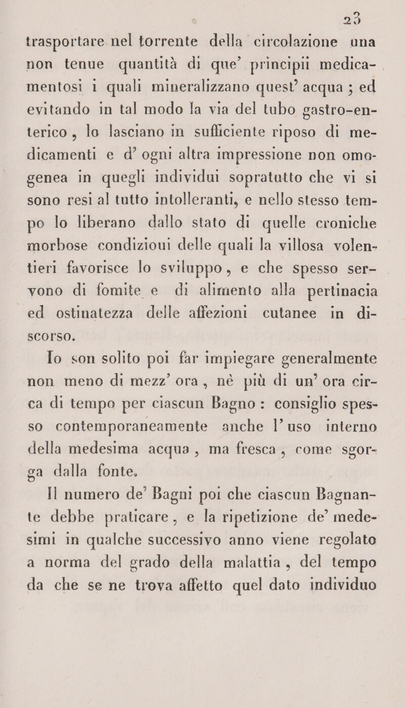 trasportare nel torrente della circolazione una non tenue quantità di que’ principii medica¬ mentosi i quali mineralizzano quest’ acqua ; ed evitando in tal modo la via del tubo gastro-en¬ terico ? lo lasciano in sufficiente riposo di me¬ dicamenti e d? ogni altra impressione non omo¬ genea in quegli individui sopratutto che vi si sono resi al tutto intolleranti, e nello stesso tem¬ po lo liberano dallo stato di quelle croniche morbose condizioui delle quali la villosa volen¬ tieri favorisce lo sviluppo, e che spesso ser¬ vono di fomite e di alimento alla pertinacia ed ostinatezza delle affezioni cutanee in di¬ scorso. 10 son solito poi far impiegare generalmente non meno di mezz’ ora , nè più di un’ ora cir¬ ca di tempo per ciascun Bagno : consiglio spes¬ so contemporaneamente anche Fuso interno della medesima acqua , ma fresca , come sgor¬ ga dalla fonte* D 11 numero de; Bagui poi che ciascun Bagnan¬ te debbe praticare , e la ripetizione de’ mede¬ simi in qualche successivo anno viene regolato a norma del grado della malattia 5 del tempo da che se ne trova affetto quel dato individuo