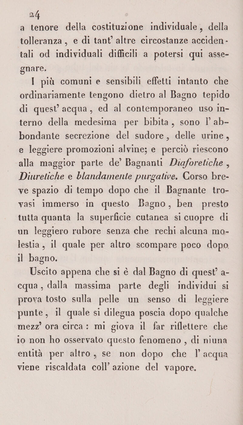 a tenore delia costituzione individuale, della tolleranza , e di tanF altre circostanze acciden¬ tali od individuali difficili a potersi qui asse¬ gnare, I più comuni e sensibili effetti intanto che ordinariamente tengono dietro al Bagno tepido di quest’ acqua , ed al contemporaneo uso in¬ terno della medesima per bibita , sono Y ab¬ bondante secrezione del sudore , delle urine, e leggiere promozioni alvine; e perciò riescono alla maggior parte de’ Bagnanti Diaforetiche , Diuretiche e blandamente purgative. Corso bre¬ ve spazio di tempo dopo che il Bagnante tro¬ vasi immerso in questo Bagno, ben presto tutta quanta la superficie cutanea si cuopre di un leggiero rubore senza che rechi alcuna mo¬ lestia , il quale per altro scompare poco dopo il bagno. Uscito appena che si è dal Bagno di quest’ a- equa , dalla massima parte degli individui si prova tosto sulla pelle un senso di leggiere punte, il quale si dilegua poscia dopo qualche mezz’ ora circa : mi giova il far riflettere che io non ho osservato questo fenomeno , di niuna entità per altro , se non dopo che Y acqua viene riscaldata coll’ azione del vapore.