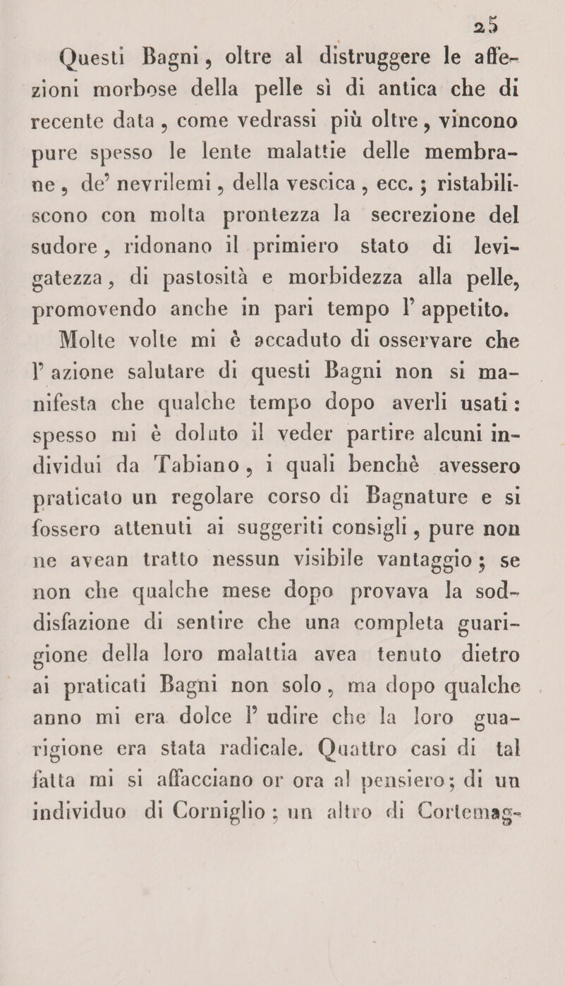 « Questi Bagni, oltre al distruggere le affe¬ zioni morbose della pelle sì di antica che di recente data , come vedrassi piu oltre, vincono pure spesso le lente malattie delle membra¬ ne ? de’ nevriiemi , della vescica , ecc. ; ristabili¬ scono con molta prontezza la secrezione del sudore , ridonano il primiero stato di levi¬ gatezza , di pastosità e morbidezza alla pelle, promovendo anche in pari tempo 1’ appetito. Molte volte mi è accaduto di osservare che 1’ azione salutare di questi Bagni non si ma¬ nifesta che qualche tempo dopo averli usati : spesso mi è doluto il veder partire alcuni in¬ dividui da Tabiano , i quali benché avessero praticato un regolare corso di Bagnature e si fossero attenuti ai suggeriti consigli, pure non ne avean tratto nessun visibile vantaggio ; se non che qualche mese dopo provava la sod¬ disfazione di sentire che una completa guari¬ gione della loro malattia avea tenuto dietro ai praticati Bagni non solo, ma dopo qualche anno mi era dolce P udire che la loro gua¬ rigione era stata radicale. Quattro casi di tal fatta mi si affacciano or ora al pensiero; di un individuo di Corniglio ; un altro di Corternag»