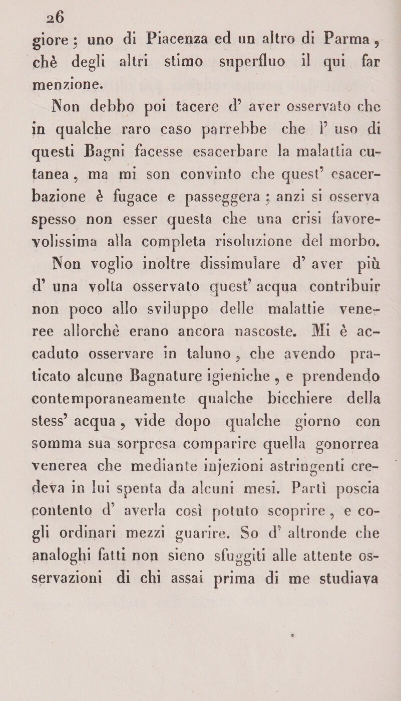 chè degli altri stimo superfluo il qui far menzione. Non debbo poi tacere d’ aver osservato che in qualche raro caso parrebbe che 1’ uso di questi Bagni facesse esacerbare la malattia cu¬ tanea 9 ma mi son convinto che quest’ esacer¬ baziene è fugace e passeggera ; anzi si osserva spesso non esser questa che una crisi favore¬ volissima alla completa risoluzione del morbo. Non voglio inoltre dissimulare d’ aver più. d’ una volta osservato quest’ acqua contribuir non poco allo sviluppo delle malattie vene¬ ree allorché erano ancora nascoste. Mi è ac¬ caduto osservare in taluno 5 che avendo pra¬ ticato alcune Bagnature igieniche ? e prendendo contemporaneamente qualche bicchiere della stess’ acqua, vide dopo qualche giorno con somma sua sorpresa comparire quella gonorrea venerea che mediante injezioni astringenti cre¬ deva in lui spenta da alcuni mesi. Parli poscia contento d’ averla così potuto scoprire , e co¬ gli ordinari mezzi guarire. So d’ altronde che analoghi fatti non sieno sfuggiti alle attente os¬ servazioni di chi assai prima di me studiava