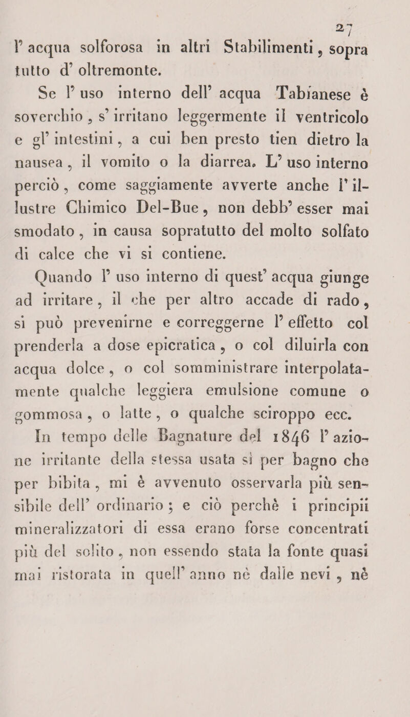 P acqua solforosa in altri Stabilimenti 5 sopra tutto cT oltremonte. Se P uso interno dell’ acqua Tabianese è soverchio , s’irritano leggermente il ventricolo e gl’ intestini 9 a cui ben presto tien dietro la nausea , il vomito o la diarreap L’ uso interno perciò , come saggiamente avverte anche l’il¬ lustre Chimico Dei-Bue ? non debb’ esser mai smodato , in causa sopratutto del molto solfato di calce che vi si contiene. Quando P uso interno di quest' acqua giunge ad irritare , il che per altro accade di rado, si può prevenirne e correggerne P effetto col prenderla a dose epicratica , o col diluirla con acqua dolce , o col somministrare interpolata- mente qualche leggiera emulsione comune o gommosa , o latte , o qualche sciroppo ecc. In tempo delle Bagnature del 1846 P azio¬ ne irritante della stessa usata si per bagno che per bibita 9 mi è avvenuto osservarla più sen¬ sibile dell’ ordinario ; e ciò perchè i principi! mineralizzatoci di essa erano forse concentrati più del solito 5 non essendo stata la fonte quasi mai ristorata in quell’anno nè dalle nevi 5 nè