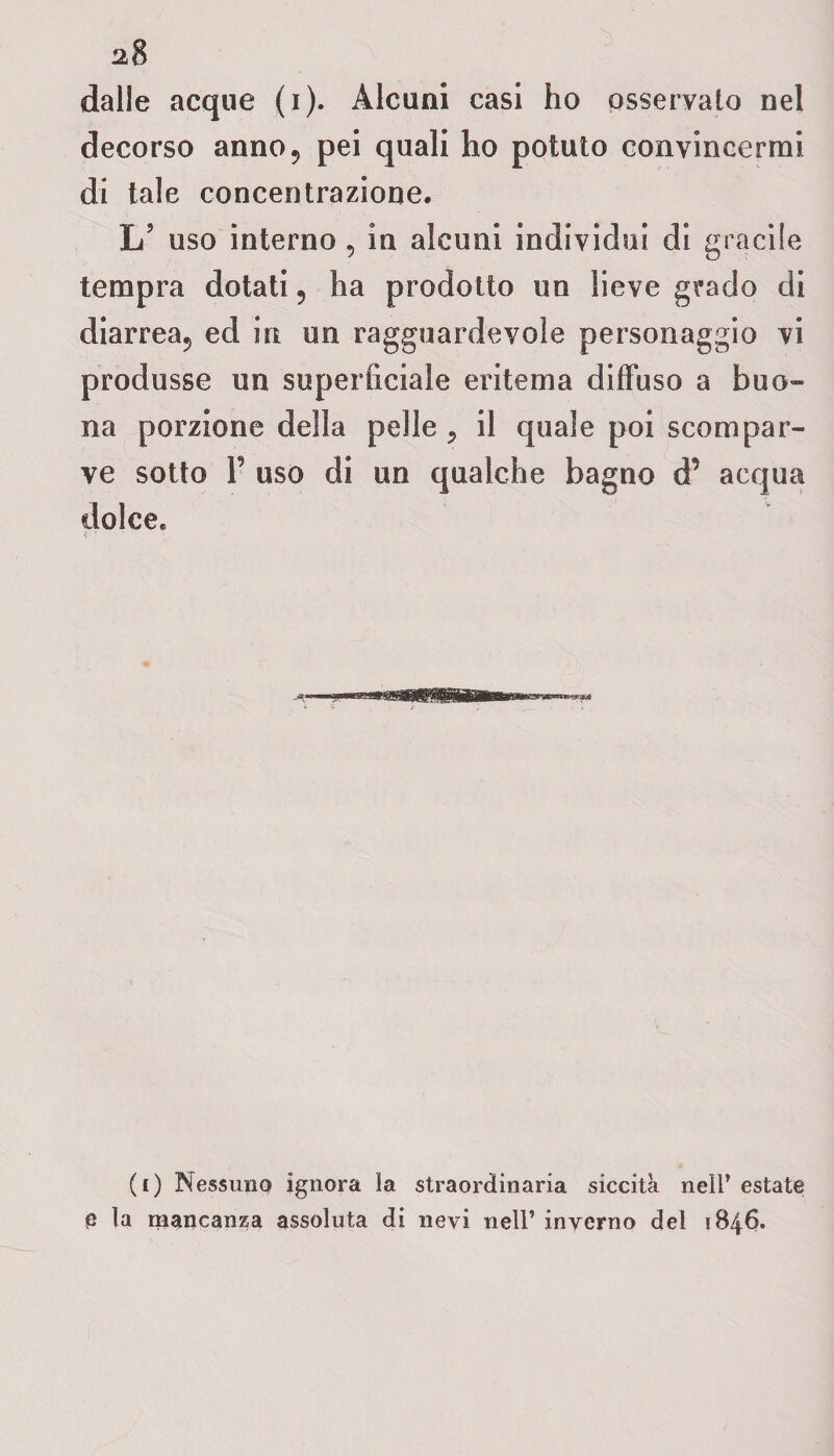 dalle acque (i). Alcuni casi ho osservato nel decorso anno9 pei quali ho potuto convincermi di tale concentrazione. L’ uso interno , in alcuni individui di gracile tempra dotati , ha prodotto un lieve grado di diarrea., ed in un ragguardevole personaggio vi produsse un superficiale eritema diffuso a buo¬ na porzione della pelle 9 il quale poi scompar¬ ve sotto P uso di un qualche bagno d’ acqua dolce* (i) Nessuno ignora la straordinaria siccità nell’ estate e la mancanza assoluta di nevi nell’ inverno dei 1846.