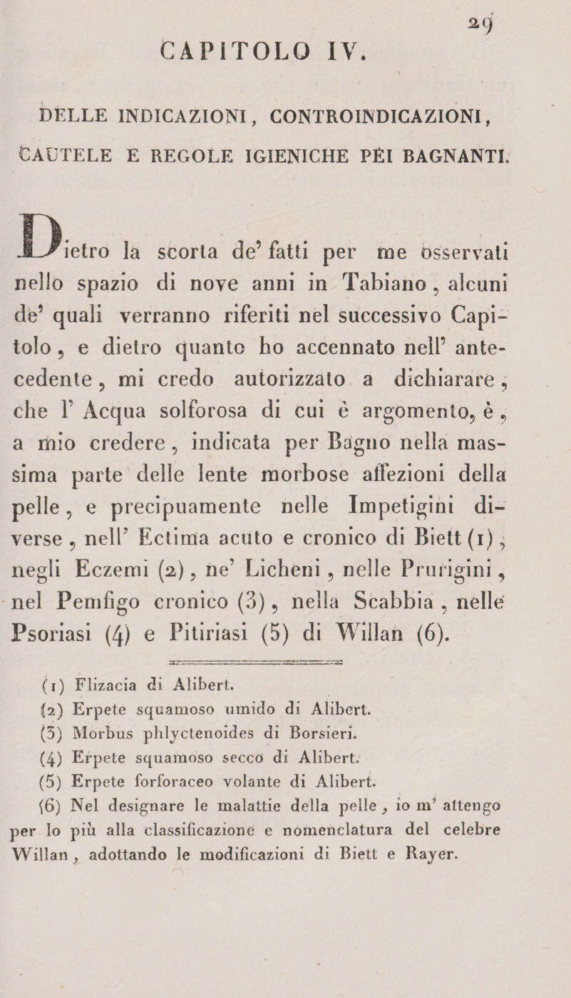 a9 CAPITOLO IV. DELLE INDICAZIONI, CONTROINDICAZIONI, CAUTELE E REGOLE IGIENICHE PÉI BAGNANTE Dietro la scoria de’fatti per me osservati nello spazio di nove anni in Tabiano , alcuni de’ quali verranno riferiti nel successivo Capi- tolo 5 e dietro quanto ho accennato nell’ ante¬ cedente ? mi credo autorizzato a dichiarare, che F Acqua solforosa di cui è argomento, è 9 a mio credere , indicata per Bagno nella mas¬ sima parte delle lente morbose affezioni della pelle, e precipuamente nelle Impetigini di¬ verse 5 nell’ Ectima acuto e cronico di Biett(i)^ negli Eczemi (2), ne’ Licheni , nelle Pnirigini, nel Pemfigo cronico (3) , nella Scabbia , nelle Psoriasi (4) e Pitiriasi (5) di Willan (6). (1) Flizacia di Alibert. (2) Erpete squamoso umido di Alibert. (5) Morbus phlyctenoides di Borsieri. (4) Erpete squamoso secco di Alibert. (5) Erpete forforaceo volante di Alibert. (6) Nel designare le malattie della pelle , io nT attengo per lo piu alla classificazione e nomenclatura del celebre Willan, adottando le modificazioni di Biett e Rayer.