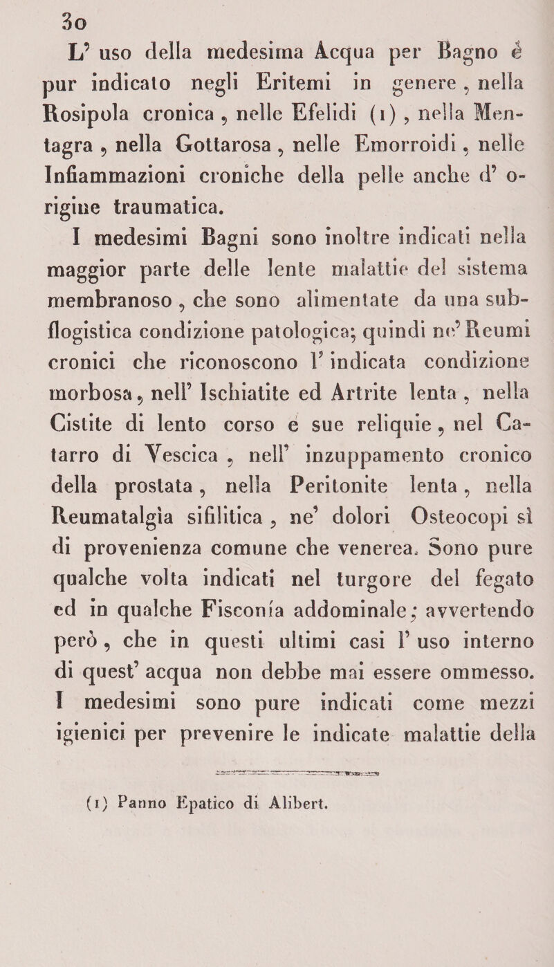 L’ uso della medesima Acqua per Bagno é pur indicato negli Eritemi in genere , nella Rosipola cronica 9 nelle Efelidi (1) , nella Men- tagra 9 nella Gottarosa , nelle Emorroidi, nelle Infiammazioni croniche della pelle anche d’ o- rigine traumatica. I medesimi Bagni sono inoltre indicati nella maggior parte delle lente malattie del sistema membranoso , che sono alimentate da una sub¬ flogistica condizione patologica; quindi ne’ Reumi cronici che riconoscono Y indicata condizione morbosa 5 nell’ Ischiatite ed Artrite lenta , nella Cistite di lento corso e sue reliquie 5 nel Ca¬ tarro di Vescica 5 nell’ inzuppamento cronico della prostata, nella Peritonite lenta, nella Reumatalgìa sifilitica «, ne’ dolori Osteocopi sì di provenienza comune che venerea. Sono pure qualche volta indicati nel turgore del fegato ed in qualche Fiscorna addominale; avvertendo però , che in questi ultimi casi 1’ uso interno di quest’ acqua non debbe mai essere ommesso. I medesimi sono pure indicati come mezzi igienici per prevenire le indicate malattie della (i) Panno Epatico di Alibert.