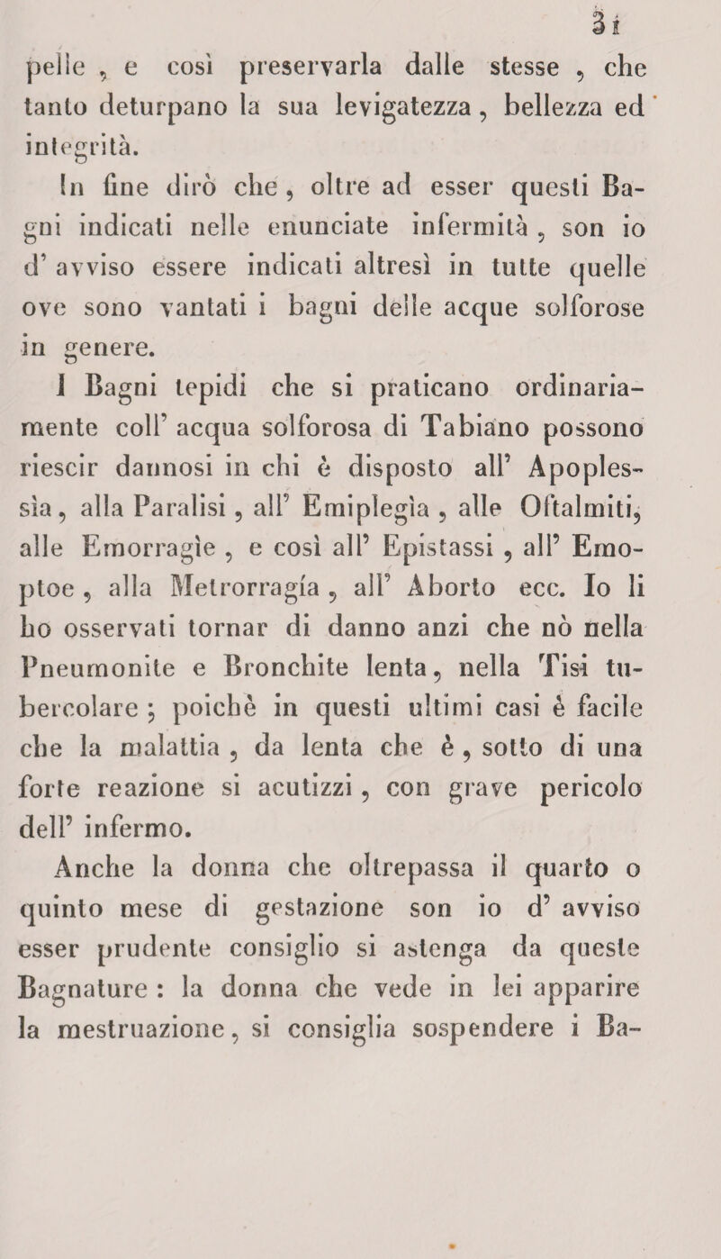 pelle , e così preservarla dalle stesse , che tanto deturpano la sua levigatezza, bellezza ed integrità. In fine dirò che , oltre ad esser questi Ba¬ gni indicati nelle enunciate infermità , son io d’ avviso essere indicati altresì in tutte quelle ove sono vantati i bagni delle acque solforose in genere. 1 Bagni tepidi che si praticano ordinaria¬ mente colf acqua solforosa di Tabiano possono riescir dannosi in chi è disposto all’ Apoples¬ sìa, alla Paralisi, all’ Emiplegìa , alle Qftalmiti, alle Emorragìe , e così all’ Epistassi , all’ Emo- ptoe , alla Metrorragia , all’ Aborto ecc. Io li ho osservati tornar di danno anzi che nò nella Pneurnonite e Bronchite lenta, nella Tisi tu¬ bercolare ; poiché in questi ultimi casi è facile che la malattia , da lenta che è , sotto di una forte reazione si acutizzi , con grave pericolo dell’ infermo. Anche la donna che oltrepassa il quarto o quinto mese di gestazione son io d’ avviso esser prudente consiglio si astenga da queste Bagnature : la donna che vede in lei apparire la mestruazione, si consiglia sospendere i Ba-