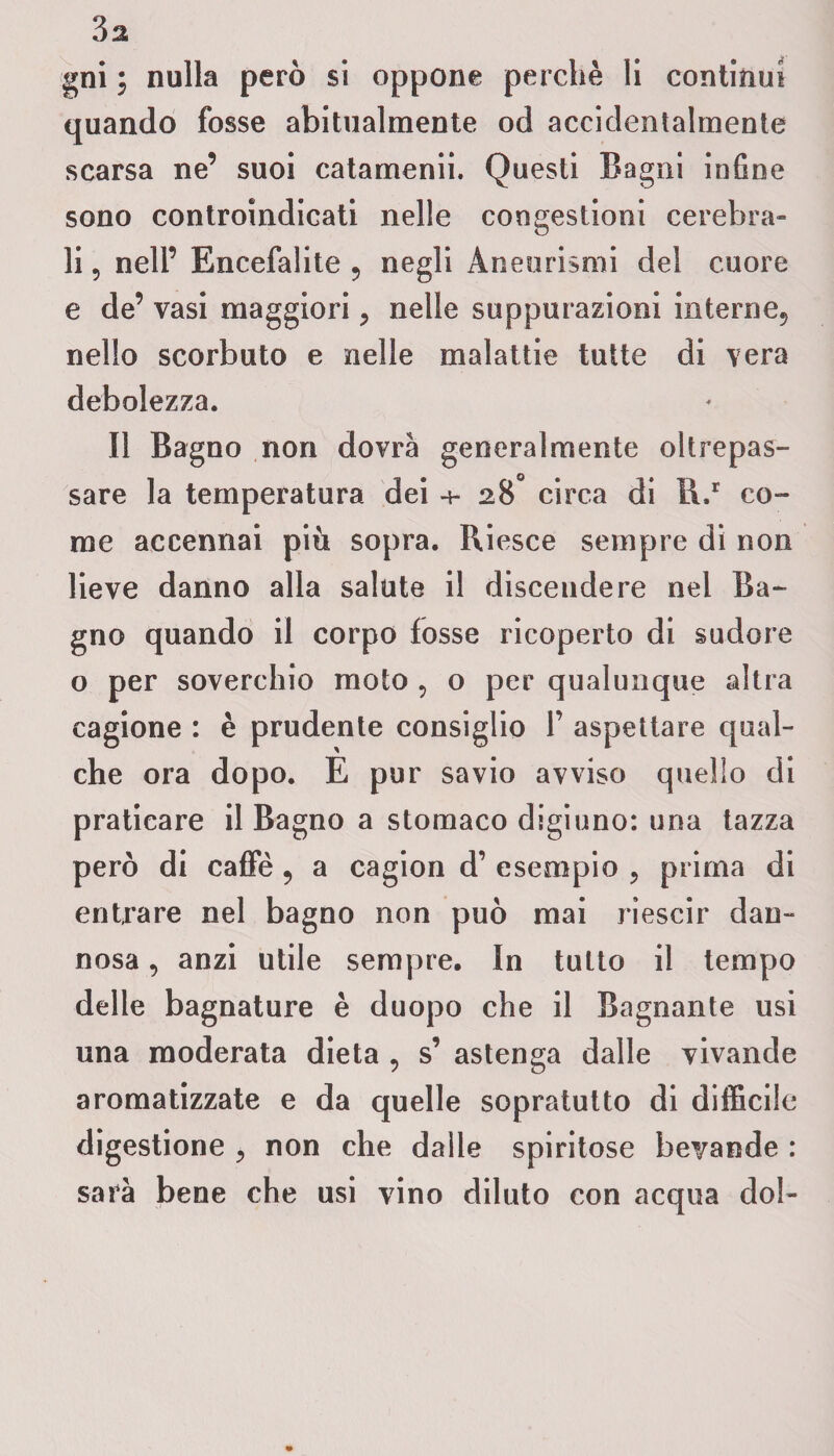 gni i nulla però si oppone perchè li continui quando fosse abitualmente od accidentalmente scarsa ne’ suoi catamenii. Questi Bagni infine sono controindicati nelle congestioni cerebra¬ li , nell’ Encefalite ? negli Aneurismi del cuore e de’ vasi maggiori, nelle suppurazioni interne., nello scorbuto e nelle malattie tutte di vera debolezza. Il Bagno non dovrà generalmente oltrcpas- sare la temperatura dei 28° circa di il/ co¬ me accennai più sopra. Riesce sempre di non lieve danno alla salute il discendere nel Ba¬ gno quando il corpo fosse ricoperto di sudore o per soverchio moto , o per qualunque altra cagione : è prudente consiglio 1’ aspettare qual¬ che ora dopo. E pur savio avviso quello di praticare il Bagno a stomaco digiuno: una tazza però di caffè , a cagion d’ esempio ? prima di entrare nel bagno non può mai riescir dan¬ nosa , anzi utile sempre. In tutto il tempo delle bagnature è duopo che il Bagnante usi una moderata dieta 9 s’ astenga dalle vivande aromatizzate e da quelle sopratutto di difficile digestione , non che dalle spiritose bevande : sarà bene che usi vino diluto con acqua dol-