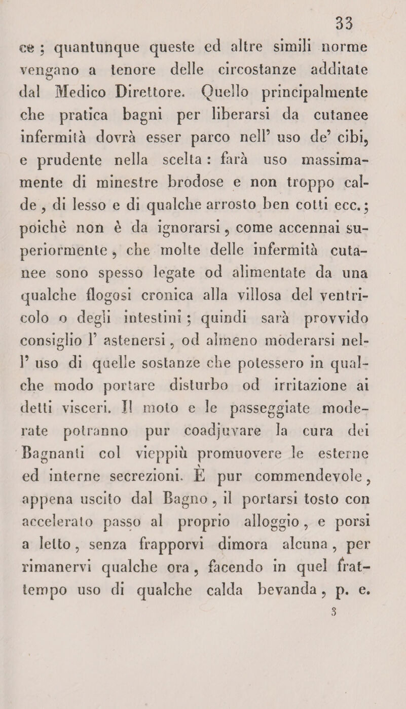 ce ; quantunque queste ecl altre simili norme vengano a tenore delle circostanze additate dal Medico Direttore. Quello principalmente die pratica bagni per liberarsi da cutanee infermila dovrà esser parco nell’ uso de’ cibi, e prudente nella scelta : farà uso massima- mente di minestre brodose e non troppo cal¬ de , di lesso e di qualche arrosto ben cotti ecc. ; poiché non è da ignorarsi, come accennai su¬ periormente , che molte delle infermità cuta¬ nee sono spesso legate od alimentate da una qualche flogosi cronica alla villosa del ventri¬ colo o degli intestini ; quindi sarà provvido consiglio 1’ astenersi, od almeno moderarsi rid¬ i’ uso di quelle sostanze che potessero in qual¬ che modo portare disturbo od irritazione ai detti visceri. I! molo e le passeggiate mode¬ rate potranno pur coadiuvare la cura dei Bagnanti col vieppiù promuovere le esterne ed interne secrezioni. E pur commendevole, appena uscito dal Bagno , il portarsi tosto con accelerato passo al proprio alloggio , e porsi a letto, senza frapporvi dimora alcuna, per rimanervi qualche ora , facendo in quel frat¬ tempo uso di qualche calda bevanda, p. e.