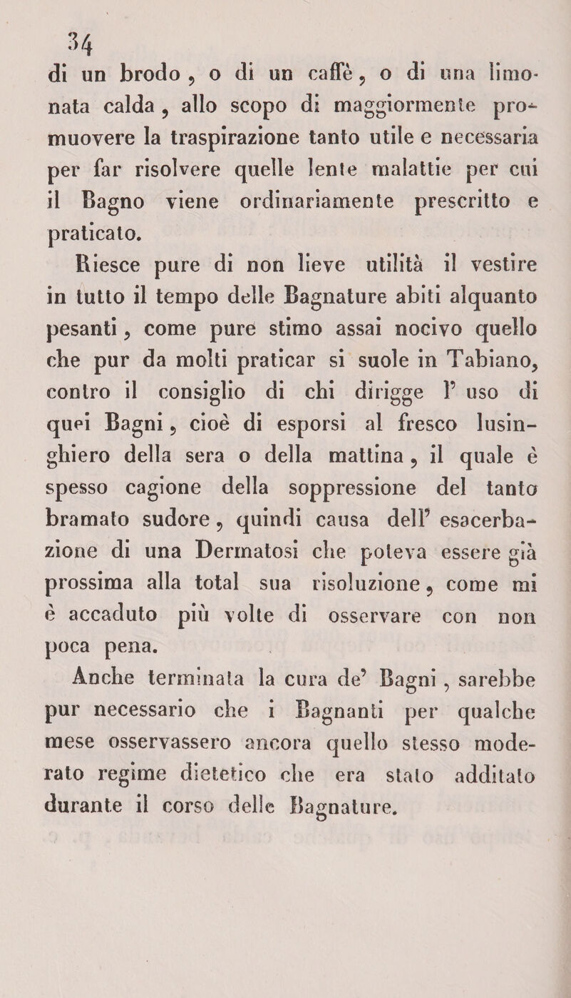dì un brodo 5 o di un caffè ? o di una limo¬ nata calda , allo scopo di maggiormente pro^ muovere la traspirazione tanto utile e necessaria per far risolvere quelle lenle malattie per cui il Bagno viene ordinariamente prescritto e praticato. Riesce pure di non lieve utilità il vestire in tutto il tempo delle Bagnature abiti alquanto pesanti, come pure stimo assai nocivo quello che pur da molti praticar si suole in Tabiano, contro il consiglio di chi dirigge 1’ uso di quei Bagni ? cioè di esporsi al fresco lusin¬ ghiero della sera o della mattina ? il quale è spesso cagione della soppressione del tanto bramato sudore 9 quindi causa delF esacerba- zione di una Dermatosi che poteva essere già prossima alla total sua risoluzione 5 come mi è accaduto più volte di osservare con non poca pena. Anche terminala la cura de’ Bagni , sarebbe pur necessario che i Bagnanti per qualche mese osservassero ancora quello stesso mode¬ rato regime dietetico che era stato additato durante il corso delle Bagnature. c?