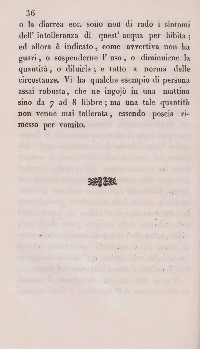 o la diarrea ecc. sono non di rado i sintomi dell’ intolleranza di quest’ acqua per bibita ; ed allora è indicato ? come avvertiva non ha guari 5 o sospenderne 1’ uso 5 o diminuirne la quantità , o diluirla; e tutto a norma delle circostanze. Vi ha qualche esempio di persona assai robusta, che ne ingojò in una mattina sino da 7 ad 8 libbre ; ma una tale quantità non venne mai tollerata, essendo poscia ri¬ messa per vomito.