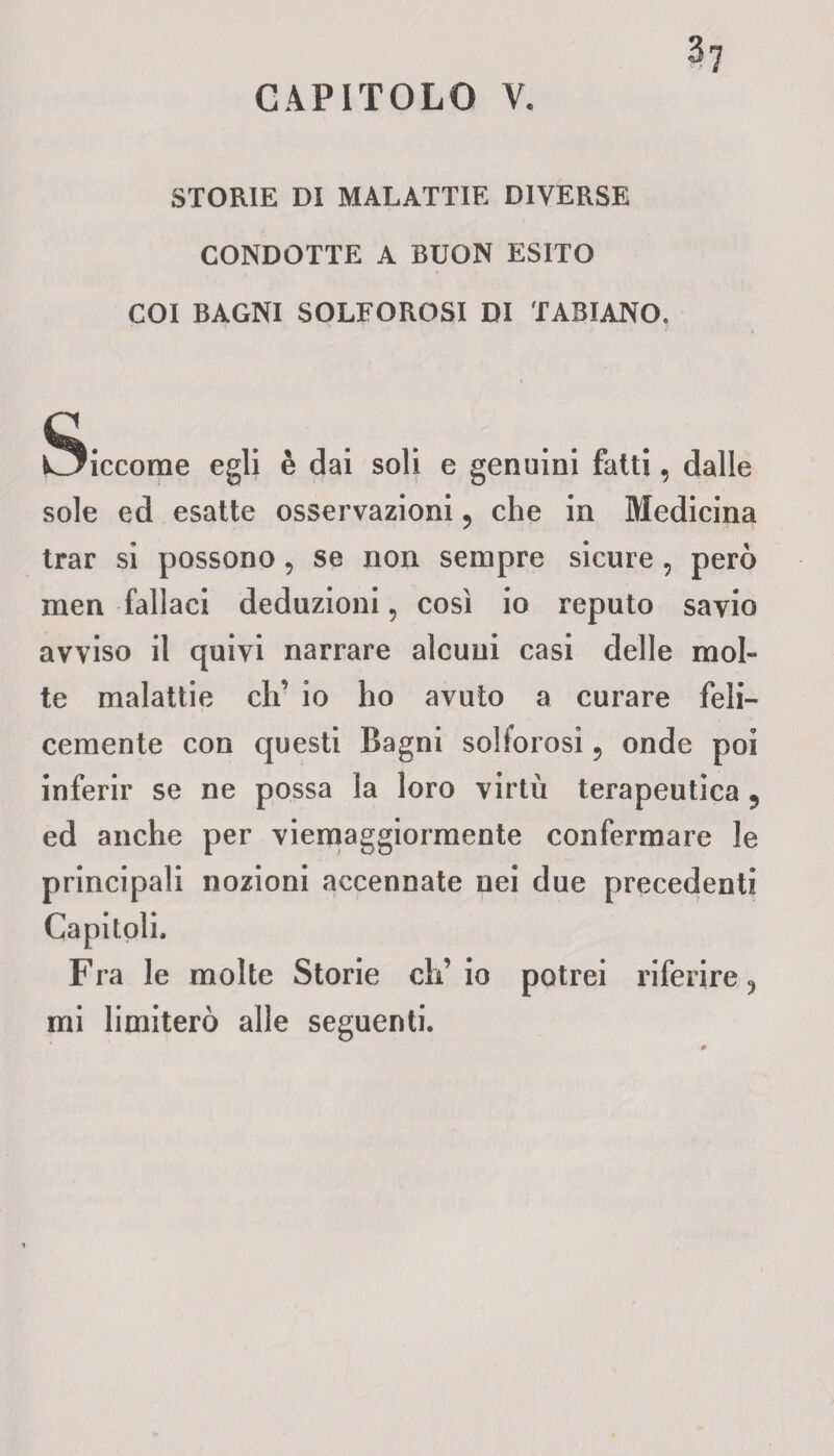 CAPITOLO V. STORIE DI MALATTIE DIVERSE CONDOTTE A BUON ESITO COI BAGNI SOLFOROSI DI FABIANO. Siccome egli è dai soli e genuini fatti, dalle sole ed esatte osservazioni, che in Medicina trar si possono, se non sempre sicure , però men fallaci deduzioni, così io reputo savio avviso il quivi narrare alcuni casi delle mol¬ te malattie eh’ io ho avuto a curare feli¬ cemente con questi Bagni solforosi 5 onde poi inferir se ne possa la loro virtù terapeutica 5 ed anche per viemaggiormente confermare le principali nozioni accennate nei due precedenti Capitoli. Fra le molte Storie ch’io potrei riferire ^ mi limiterò alle seguenti.