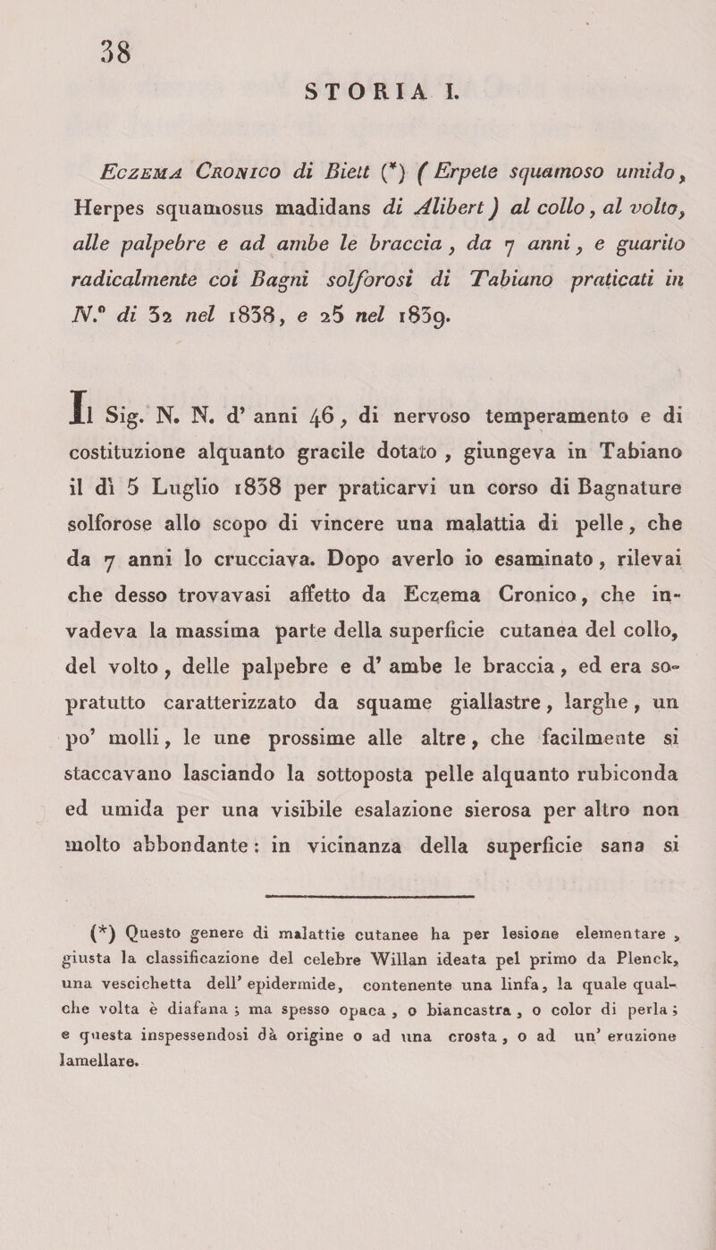 STORIA I. Eczema Cronico di Biett (*) ( Erpete squamoso umido, Herpes squamosus madidans di Alibert ) al collo, al volto, alle palpebre e ad ambe le braccia , da y anni, e guarito radicalmente coi Bagni solforosi di Tabiano praticati in 7V.° di 52 nel i838, e 25 nel 1839. Il Sig. N. N. d’ anni 46 > di nervoso temperamento e di costituzione alquanto gracile dotato , giungeva in Tabiano il dì 5 Luglio k838 per praticarvi un corso di Bagnature solforose allo scopo di vincere una malattia di pelle, che da 7 anni lo crucciava. Dopo averlo io esaminato , rilevai che desso trovavasi affetto da Eczema Cronico, che in- vadeva la massima parte della superfìcie cutanea del collo, del volto , delle palpebre e d’ ambe le braccia, ed era so¬ pratutto caratterizzato da squame giallastre, larghe, un po’ molli, le une prossime alle altre, che facilmente si staccavano lasciando la sottoposta pelle alquanto rubiconda ed umida per una visibile esalazione sierosa per altro non molto abbondante : in vicinanza della superfìcie sana si (*) Questo genere di malattie cutanee ha per lesione elementare s giusta la classificazione del celebre Willan ideata pel primo da Plenclc, una vescichetta dell’epidermide, contenente una linfa, la quale qual¬ che volta è diafana j ma spesso opaca , o biancastra , o color di perla ; e questa inspessendosi dà origine o ad una crosta, o ad un’ eruzione lamellare.