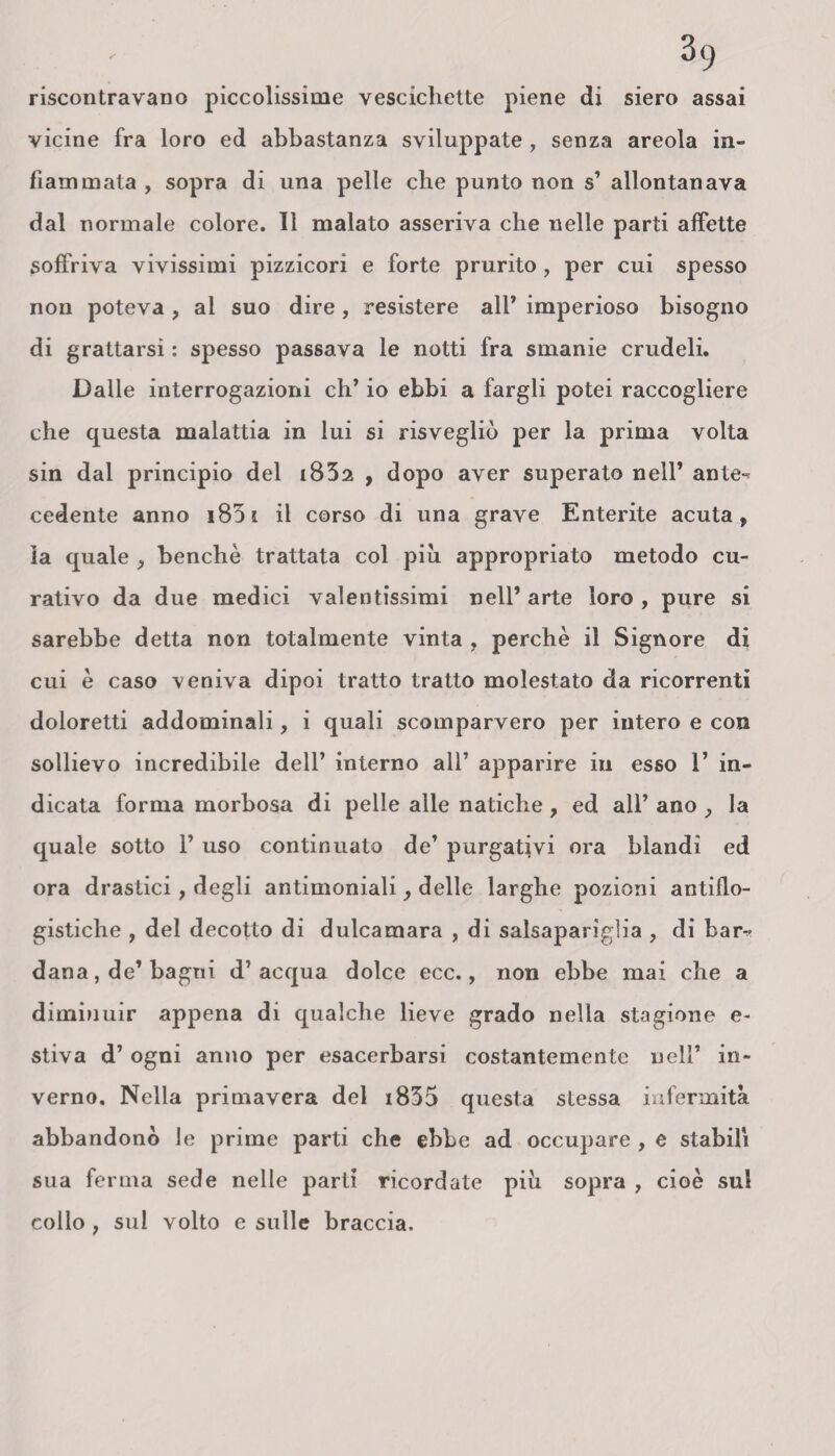 riscontravano piccolissime vescichette piene di siero assai vicine fra loro ed abbastanza sviluppate , senza areola in¬ fiammata , sopra di una pelle che punto non s’ allontanava dal normale colore. Il malato asseriva che nelle parti affette soffriva vivissimi pizzicori e forte prurito , per cui spesso non poteva , al suo dire, resistere all* imperioso bisogno di grattarsi : spesso passava le notti fra smanie crudeli. Dalle interrogazioni eh’ io ebbi a fargli potei raccogliere che questa malattia in lui si risvegliò per la prima volta sin dal principio del i83a , dopo aver superato nell’ ante¬ cedente anno i83i il corso di una grave Enterite acuta, la quale , benché trattata col piu appropriato metodo cu¬ rativo da due medici valentissimi nell’ arte loro , pure si sarebbe detta non totalmente vinta , perchè il Signore di cui è caso veniva dipoi tratto tratto molestato da ricorrenti doloretti addominali, i quali scomparvero per intero e con sollievo incredibile dell’ interno all’ apparire in esso 1’ in¬ dicata forma morbosa di pelle alle natiche , ed all’ ano , la quale sotto ì’ uso continuato de’ purgativi ora blandi ed ora drastici, degli antimoniali, delle larghe pozioni antiflo¬ gistiche , del decotto di dulcamara , di salsaparìglia , di bar¬ dana , de’ bagni d’acqua dolce ecc., non ebbe mai che a diminuir appena di qualche lieve grado nella stagione e- stiva d’ ogni anno per esacerbarsi costantemente nell’ in¬ verno, Nella primavera del i835 questa stessa infermità abbandonò le prime parti che ebbe ad occupare , e stabili sua ferma sede nelle parti ricordate piìi sopra , cioè sul collo ; sul volto e sulle braccia.