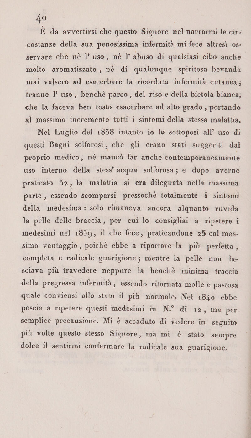 E da avvertirsi che questo Signore nel narrarmi le cir¬ costanze della sua penosissima infermità mi fece altresì os¬ servare che nè 1* uso , nè 1’ abuso di qualsiasi cibo anche molto aromatizzato , nè di qualunque spiritosa bevanda mai valsero ad esacerbare la ricordata infermità cutanea 9 tranne 1* uso , benché parco , del riso e della bietola bianca, che la faceva ben tosto esacerbare ad alto grado, portando al massimo incremento tutti i sintomi della stessa malattia. Nel Luglio del i858 intanto io lo sottoposi all’ uso di questi Bagni solforosi, che gli erano stati suggeriti dal proprio medico, nè mancò far anche contemporaneamente uso interno della stess’ acqua solforosa ; e dopo averne praticato 52, la malattia si era dileguata nella massima parte essendo scomparsi pressoché totalmente i sintomi della medesima : solo rimaneva ancora alquanto ruvida la pelle delle braccia, per cui lo consigliai a ripetere i medesimi nel i85q, il che fece, praticandone 25 col mas¬ simo vantaggio, poiché ebbe a riportare la piu. perfetta , completa e radicale guarigione $ mentre la pelle non la¬ sciava piu travedere neppure la benché minima traccia della pregressa infermità, essendo ritornata molle e pastosa quale conviensi allo stato il piò normale. Nel 1840 ebbe poscia a ripetere questi medesimi in N.° di 12, ma per semplice precauzione. Mi è accaduto di vedere in seguito piu volte questo stesso Signore, ma mi è stato sempre dolce il sentirmi confermare la radicale sua guarigione.