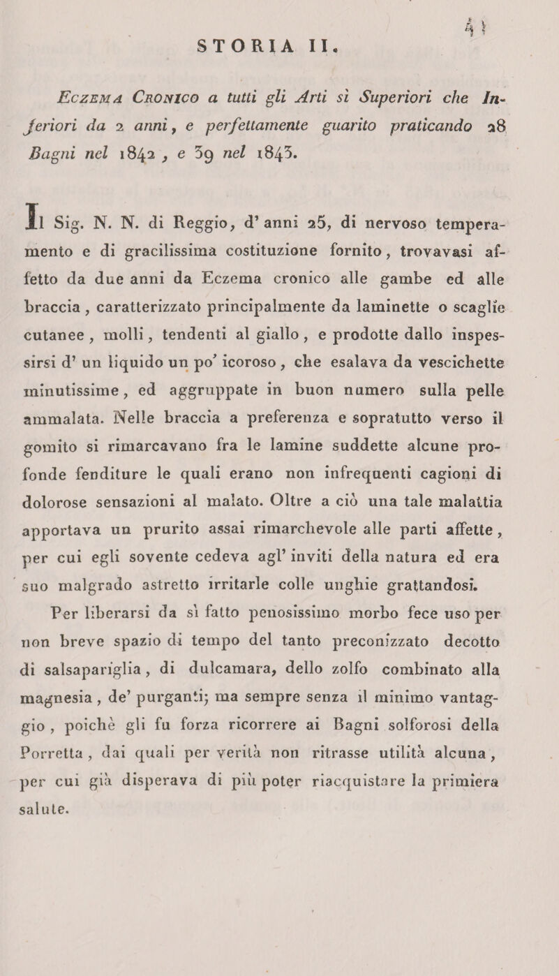 Eczema Cronico a tutti gli Arti sì Superiori che In- jeriori da 2 anni, e perfettamente guarito praticando 28 Bagni nel 1842 , e 39 nel 1843. Il Sig. N. N. di Reggio, d’anni 25, di nervoso tempera¬ mento e di gracilissima costituzione fornito, trovavasi af¬ fetto da due anni da Eczema cronico alle gambe ed alle braccia , caratterizzato principalmente da laminette o scaglie cutanee , molli, tendenti al giallo, e prodotte dallo inspes¬ sirsi d’ un liquido un po' icoroso , che esalava da vescichette minutissime, ed aggruppate in buon numero sulla pelle ammalata. Nelle braccia a preferenza e sopratutto verso il gomito si rimarcavano fra le lamine suddette alcune pro¬ fonde fenditure le quali erano non infrequenti cagioni di dolorose sensazioni al malato. Oltre a ciò una tale malattia apportava un prurito assai rimarchevole alle parti affette, per cui egli sovente cedeva agl’ inviti della natura ed era suo malgrado astretto irritarle colle unghie grattandosi. Per liberarsi da si fatto penosissimo morbo fece uso per non breve spazio di tempo del tanto preconizzato decotto di salsapariglia, di dulcamara, dello zolfo combinato alla magnesia, de’ purganti; ma sempre senza il minimo vantag¬ gio , poiché gli fu forza ricorrere ai Bagni solforosi della Porretta , dai quali per verità non ritrasse utilità alcuna , per cui già disperava di pili poter riacquistare la primiera salute.