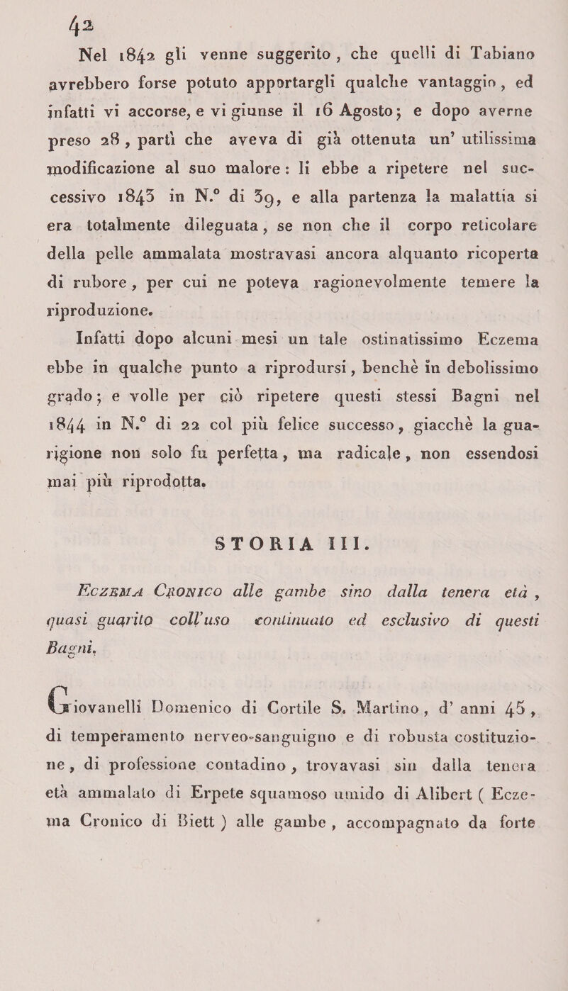 Nel 1842 gli venne suggerito , che quelli di Tabiano avrebbero forse potuto apportargli qualche vantaggio , ed infatti vi accorse, e vi giunse il 16 Agosto; e dopo averne preso 28 , parti che aveva di già ottenuta un’ utilissima inodificazione al suo malore : li ebbe a ripetere nel suc¬ cessivo 1845 in N.° di 59, e alla partenza la malattia si era totalmente dileguata, se non che il corpo reticolare della pelle ammalata mostravasi ancora alquanto ricoperta di rubore , per cui ne poteva ragionevolmente temere la riproduzione. Infatti dopo alcuni mesi un tale ostinatissimo Eczema ebbe in qualche punto a riprodursi, benché in debolissimo grado ; e volle per ciò ripetere questi stessi Bagni nel 1844 i° di 22 col più felice successo, giacché la gua¬ rigione non solo fu perfetta, ma radicale , non essendosi piai piu riprodotta. STORIA III. Eczema Clonico alle gambe sino dalla tenera età , quasi garrito coll’uso continualo ed esclusivo di questi Bagni. Cj iovanelli Domenico di Cortile S. Martino , d’ anni 4^ , di temperamento nerveo-sanguigno e di robusta costituzio¬ ne , di professione contadino , trovavasi sin dalla tenera età ammalalo di Erpete squamoso umido di Alibert ( Ecze¬ ma Cronico di Biett ) alle gambe , accompagnato da forte
