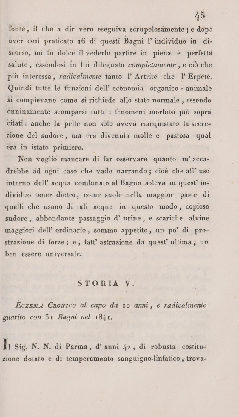 ? aver così praticato 16 di questi Bagni 1’ individuo in di¬ scorso, mi fu dolce il vederlo partire in piena e perfetta salute , essendosi in lui dileguato completamente , e ciò che piu interessa , radicalmente tanto 1’ Artrite che 1’ Erpete. Quindi tutte le funzioni dell’economia organico - animale si compievano come si richiede alio stato normale, essendo onninamente scomparsi tutti i fenomeni morbosi più sopra citati : anche la pelle non solo aveva riacquistato la secre¬ zione del sudore, ma era divenuta molle e pastosa qual era in istato primiero. Non voglio mancare di far osservare quanto m’ acca¬ drebbe ad ogni caso che vado narrando ; cioè che all’ uso interno dell’ acqua combinato al Bagno soleva in quest’ in¬ dividuo tener dietro, come suole nella maggior parte di quelli che usano di tali acque in questo modo, copioso sudore , abbondante passaggio d’ urine , e scariche alvine maggiori dell’ ordinario , sommo appetito, un po’ di pro¬ strazione di forze ; e, fatt’astrazione da quest’ultima , utì ben essere universale. STORIA V. Eczema Cronico al capo da io anni, e radicalmente guarito con 31 Bagni nel «84i. Il Sig. N. N. di Parma, d’anni 42, di robusta costitu¬ zione dotato e di temperamento sanguigno-linfatico, trova-