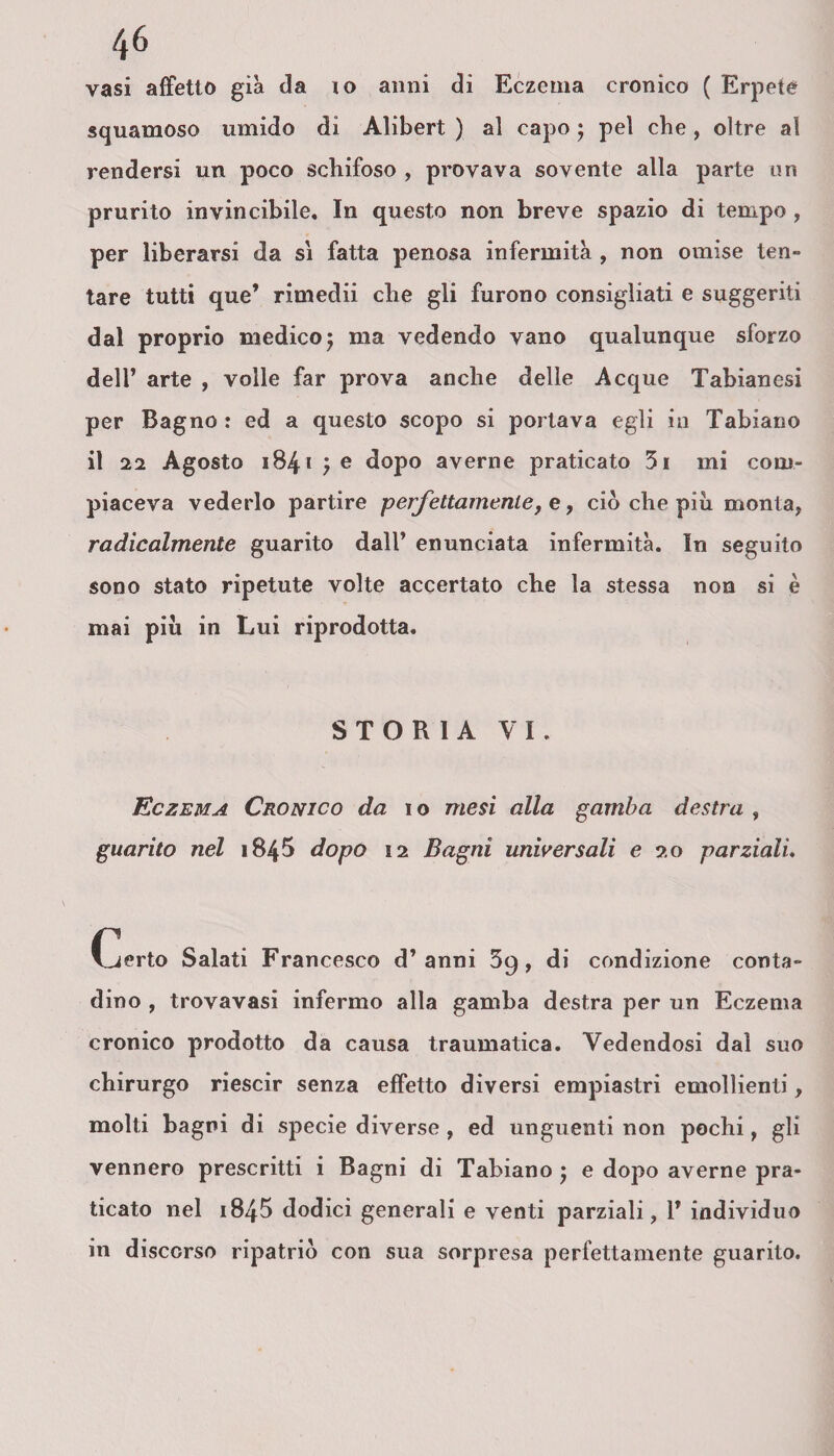vasi affetto già da io anni di Eczema cronico ( Erpete squamoso umido di Alibert ) al capo ; pel che , oltre al rendersi un poco schifoso , provava sovente alla parte un prurito invincibile. In questo non breve spazio di tempo, per liberarsi da si fatta penosa infermità , non omise ten¬ tare tutti que’ rimedii che gli furono consigliati e suggeriti dal proprio medico5 ma vedendo vano qualunque sforzo dell’ arte , volle far prova anche delle Acque Tabianesi per Bagno : ed a questo scopo si portava egli in Tabiano il 22 Agosto 1841 } e dopo averne praticato 3i mi com¬ piaceva vederlo partire perfettamente, e, ciò che piu monta, radicalmente guarito dall’ enunciata infermità. In seguito sono stato ripetute volte accertato che la stessa non si è mai più in Lui riprodotta. STORIA VI. Eczema Cronico da io mesi alla gamba destra , guarito nel 1845 dopo 12 Bagni universali e 20 parziali. Certo Salati Francesco d’anni 59, di condizione conta¬ dino , trovavasi infermo alla gamba destra per un Eczema cronico prodotto da causa traumatica. Vedendosi dal suo chirurgo riescir senza effetto diversi empiastri emollienti, molti bagni di specie diverse , ed unguenti non pochi, gli vennero prescritti i Bagni di Tabiano ; e dopo averne pra¬ ticato nel i845 dodici generali e venti parziali, 1’ individuo in discorso ripatriò con sua sorpresa perfettamente guarito.