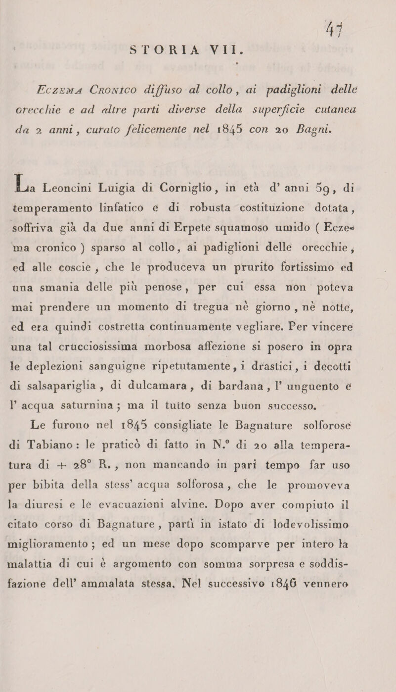 Eczema Cronico diffuso al collo , ai padiglioni delle Grece hi e e ad altre parti diverse della superficie cutanea da 2 anni, curato felicemente nel 184$ con 20 Bagni. La Leoncini Luigia di Corniglio, in età d’ anni 59 , di -temperamento linfatico e di robusta costituzione dotata, soffriva già da due anni di Erpete squamoso umido ( Ecze« ma cronico) sparso al collo, ai padiglioni delle orecchie, ed alle coscie , che le produceva un prurito fortissimo ed una smania delle piu penose, per cui essa non poteva mai prendere un momento di tregua nè giorno , nè notte, ed era quindi costretta continuamente vegliare. Per vincere una tal crucciosissima morbosa affezione si posero in opra le deplezioni sanguigne ripetutamente, i drastici, i decotti di salsapariglia , di dulcamara , di bardana , V unguento e 1’ acqua saturnina ; ma il tutto senza buon successo. Le furono nel 184*3 consigliate le Bagnature solforose di Tabiano : le pratico di fatto in N.° di 20 alla tempera¬ tura di ■+- 28° R. , non mancando in pari tempo far uso per bibita della stess’ acqua solforosa , che le promoveva la diuresi e le evacuazioni alvine. Dopo aver compiuto il citato corso di Bagnature , parti in istato di lodevolissimo miglioramento ; ed un mese dopo scomparve per intero la malattia di cui è argomento con somma sorpresa e soddis¬ fazione dell’ ammalata stessa. Nel successivo 1846 vennero