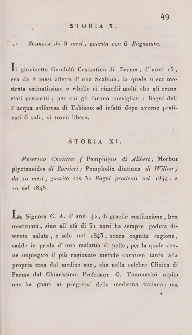 ( < Scjìbbijì da 8 mesi, guarita con 6 Bagnature. Tl giovinetto Gandolfì Costantino di Parma, d’anni i5 , era da 8 mesi affetto d’ una Scabbia , la quale si era mo¬ strata ostinatissima e ribelle ai rimedii molti cbe gli erano stati prescritti ; per cui gli furono consigliati i Bagni del- P acqua solforosa di Tabiàno: ed infatti dopo averne prati¬ cati 6 soli , si trovò libero. STORIA XI, Pemfigo Cronico ( Pemphigus di Alibert ; Morbus plyctenoides di Borsierì ; Pompholix diutinus di ÌVillan ) da io mesiguarito con 3o Bagni praticati nel 1844 » c i o nel i845. Lia Signora C. À. d’ anni ^2, di gracile costituzione , ben mestruata , sino all’ età di 5r anni ha sempre goduta di¬ screta salute y e solo nel 184^ , senza cognita eagione, cadde in preda d’ una malattia di pelle , per la quale ven» ne impiegato il piu ragionato metodo curativo tanto alla propria casa dal medico suo, che nella celebre Clinica di Parma dal Chiarissimo Professore G. Tommasini rapito non ha guari ai progressi della medicina italiana ; ma, 4