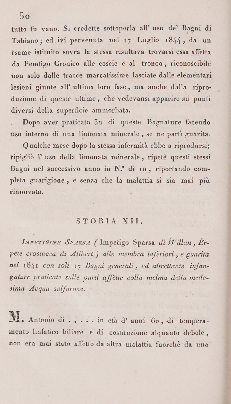 tutto fu vano. Si credette sottoporla all* uso de* Bagni di Tabiario ; ed ivi pervenuta nel 17 Luglio 1844 ^ da un esame istituito sovra la stessa risultava trovarsi essa affetta da Pemfigo Cronico alle coscie e al tronco , riconoscibile non solo dalle tracce marcatissime lasciate dalle elementari lesioni giunte all’ ultima loro fase , ma anche dalla ripro¬ duzione di queste ultime , che vedevansi apparire sii punti diversi della superficie ammorbata. Dopo aver praticato 5o di queste Bagnature facendo ùso interno di una limonata minerale , se ne parti guarita,* Qualche mese dopo la stessa infermità ebbe a riprodursi^ ripigliò 1* uso della limonata minerale , ripetè questi stessi Bagni nel successivo anno in N.° di io, riportando com¬ pleta guarigione , é senza che la malattia si sia mai più rinnovata. STORIA XII, Impetigine Sparsa ( Impetigo Sparsa di ÌVillan , Er- pèlè crostacea di Alihert ) alle membra inferiori, e guarita nel 18/f 1 con soli 17 Bagni generali > ed altrettante infan- galare praticate sulle parli affette colla melma della mede¬ sima Acqua solforosa. Antonio di.in età d’ anni 60 , di tempera¬ mento linfatico biliare e di costituzione alquanto debole , non era mai stato affetto da altra malattia fuorché da una