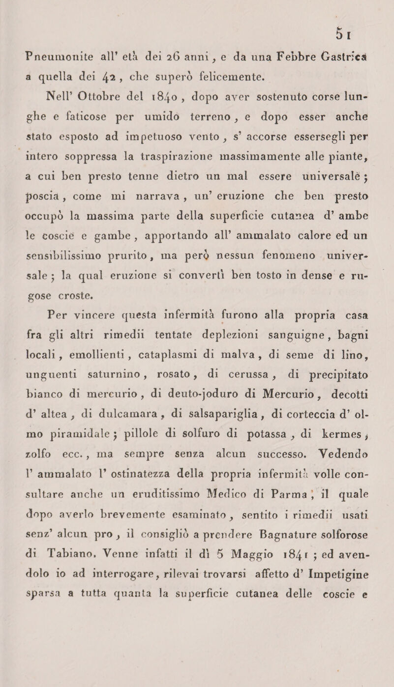 Pneunionite all’ età dei 26 anni, e da una Febbre Gastrica a quella dei 4^ > che superò felicemente. Nell’ Ottobre del 1840 , dopo aver sostenuto corse lun¬ ghe e faticose per umido terreno, e dopo esser anche stato esposto ad impetuoso vento, s’ accorse essersegli per intero soppressa la traspirazione massimamente alle piante, a cui ben presto tenne dietro un mal essere universalè 5 poscia, come mi narrava, un’ eruzione che ben presto occupò la massima parte della superficie cutanea d’ ambe le coscie e gambe , apportando all’ ammalato calore ed un sensibilissimo prurito, ma però nessun fenomeno univer¬ sale ; la qual eruzione si converti ben tosto in dense e ru¬ gose croste. Per vincere questa infermità furono alla propria casa fra gli altri rimedii tentate deplezioni sanguigne, bagni locali, emollienti, cataplasmi di malva, di seme di lino, unguenti saturnino, rosato, di cerussa , di precipitato bianco di mercurio , di deuto-joduro di Mercurio , decotti d’ altea , di dulcamara , di salsapariglia , di corteccia d’ ol¬ mo piramidale } pillole di solfuro di potassa , di kermes > zolfo ecc. , ma sempre senza alcun successo. Vedendo 1’ ammalato 1’ ostinatezza della propria infermità volle con¬ sultare anche un eruditissimo Medico di Parma , il quale dopo averlo brevemente esaminato, sentito i rimedii usati senz’ alcun prò , il consigliò a prendere Bagnature solforose di Tabiano. Venne infatti il dì 5 Maggio 184 f J ed aven¬ dolo io ad interrogare, rilevai trovarsi affetto d’ Impetigine sparsa a tutta quanta la superficie cutanea delle coscie e