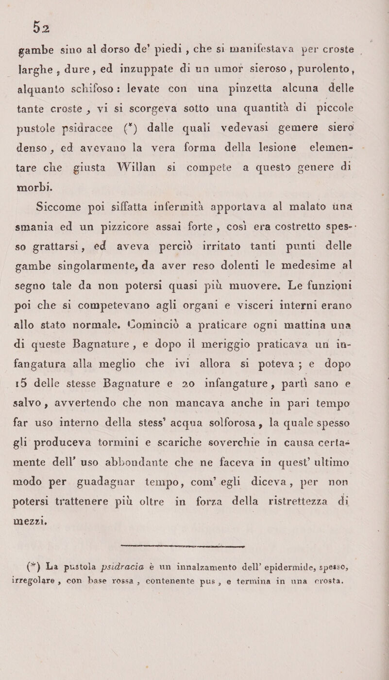 gambe sino al dorso de’ piedi , che si manifestava per croste larghe , dure , ed inzuppate di un umor sieroso , purolento, alquanto schifoso : levate con una pinzetta alcuna delle tante croste , vi si scorgeva sotto una quantità di piccole pustole psidracee (*) dalle quali vedevasi gemere siero denso , ed avevano la vera forma della lesione elemen¬ tare che giusta Willan si compete a questo genere di morbi. Siccome poi siffatta infermità apportava al malato una smania ed un pizzicore assai forte , cosi era costretto spes¬ so grattarsi, ed aveva perciò irritato tanti punti delle gambe singolarmente, da aver reso dolenti le medesime al segno tale da non potersi quasi piu muovere. Le funzioni poi che si competevano agli organi e visceri interni erano allo stato normale. Cominciò a praticare ogni mattina una di queste Bagnature , e dopo il meriggio praticava un io- fangatura alla meglio che ivi allora si poteva ; e dopo i5 delle stesse Bagnature e 20 infangature, parti sano e salvo, avvertendo che non mancava anche in pari tempo far uso interno della stess’acqua solforosa, la quale spesso gli produceva tormini e scariche soverchie in causa certa¬ mente deir uso abbondante che ne faceva in quest’ ultimo modo per guadagnar tempo, com’egli diceva, per non potersi trattenere più oltre in forza della ristrettezza di mezzi. (*) La pustola psidracia è un innalzamento dell’ epidermide, spesso, irregolare , con base rossa , contenente pus , e termina in una crosta.