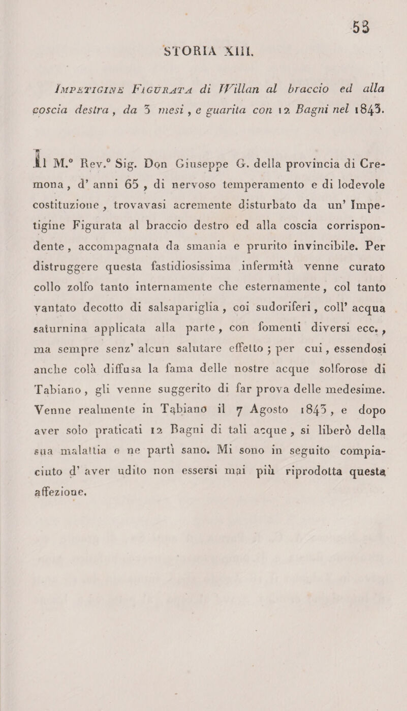 Impetigine Figurata di TVillan al braccio eil alla coscia desila , da 5 mesi, e guarita con i ?. Bagni nel 184T ~w 11 M.° Rev.° Sig. Don Giuseppe G. della provincia di Cre¬ mona , d’ anni 65 , di nervoso temperamento e di lodevole costituzione , trovavasi acremente disturbato da un’ Impe¬ tigine Figurata al braccio destro ed alla coscia corrispon¬ dente , accompagnata da smania e prurito invincibile. Per distruggere questa fastidiosissima infermità venne curato collo zolfo tanto internamente die esternamente, col tanto vantato decotto di salsapariglia , coi sudoriferi, coll’ acqua saturnina applicata alla parte , con fomenti diversi ecc. , ma sempre senz’ alcun salutare effetto ; per cui, essendosi anche colà diffusa la fama delle nostre acque solforose di Tabiano, gli venne suggerito di far prova delle medesime. Venne realmente in Tabiano il 7 Agosto 1845 , e dopo aver solo praticati 12 Bagni di tali acque, si liberò della sua malattia e ne parti sano. Mi sono in seguito compia¬ ciuto d’ aver udito non essersi mai piu riprodotta questa affezione.