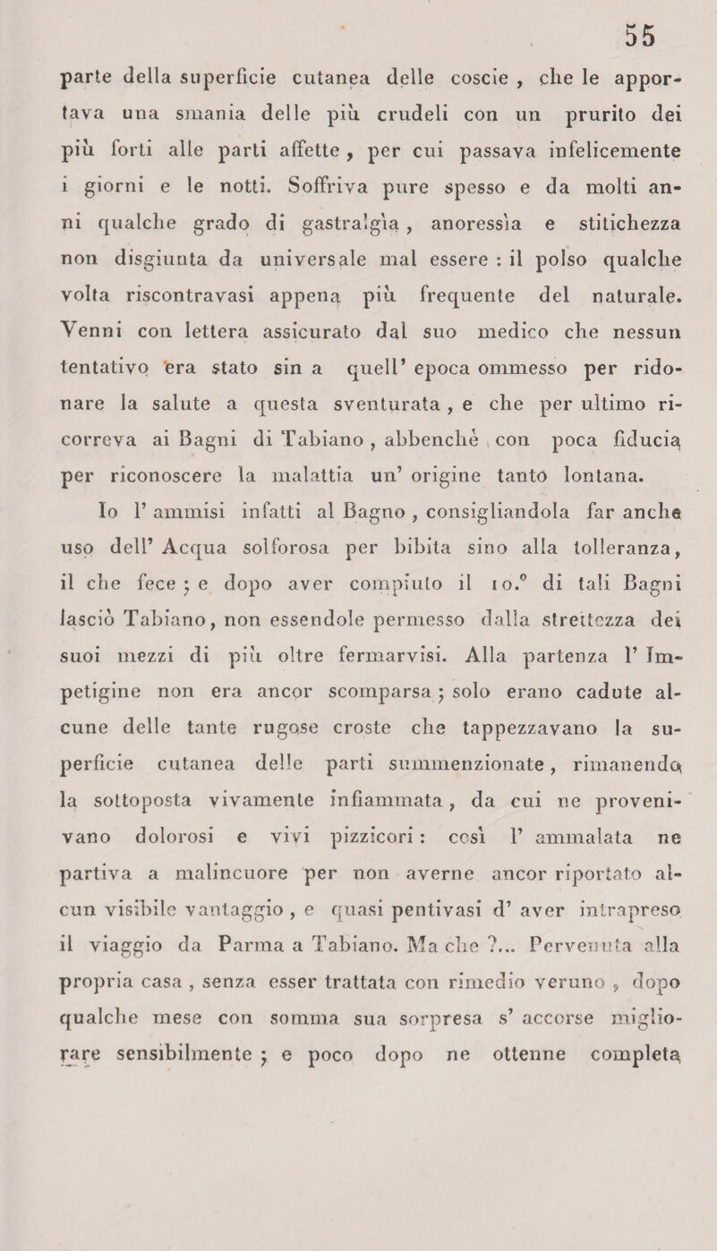parte della superficie cutanea delle coscie , che le appor¬ tava una smania delle piu crudeli con un prurito dei piu forti alle parti affette , per cui passava infelicemente i giorni e le notti. Soffriva pure spesso e da molti an¬ ni qualche grado di gastralgia , anoressìa e stitichezza non disgiunta da universale mal essere : il polso qualche volta riscontravasi appena piu frequente del naturale. Venni con lettera assicurato dal suo medico che nessun tentativo era stato sin a quell’ epoca ommesso per rido¬ nare la salute a questa sventurata, e che per ultimo ri¬ correva ai Bagni di Tabiano , abbenchè con poca fiducia, per riconoscere la malattia un’ origine tanto lontana. Io 1’ ammisi infatti al Bagno , consigliandola far anche uso dell’Acqua solforosa per bibita sino alla tolleranza, il che fece ; e dopo aver compiuto il io.0 di tali Bagni lasciò Tabiano, non essendole permesso dalla strettezza dei suoi mezzi di piu oltre fermarvisi. Alla partenza 1’ Im¬ petigine non era ancor scomparsa ; solo erano cadute al¬ cune delle tante rugose croste che tappezzavano la su¬ perficie cutanea delle parti summenzionate, rimanendo la sottoposta vivamente infiammata, da cui ne proveni¬ vano dolorosi e vivi pizzicori : così V ammalata ne partiva a malincuore per non averne ancor riportato al¬ cun visibile vantaggio , e quasi penti vasi d’ aver intrapreso il viaggio da Parma a Tabiano. Ma che ?... Pervenuta alla propria casa , senza esser trattata con rimedio veruno , dopo qualche mese con somma sua sorpresa s’ accorse miglio¬ rare sensibilmente j e poco dopo ne ottenne completa