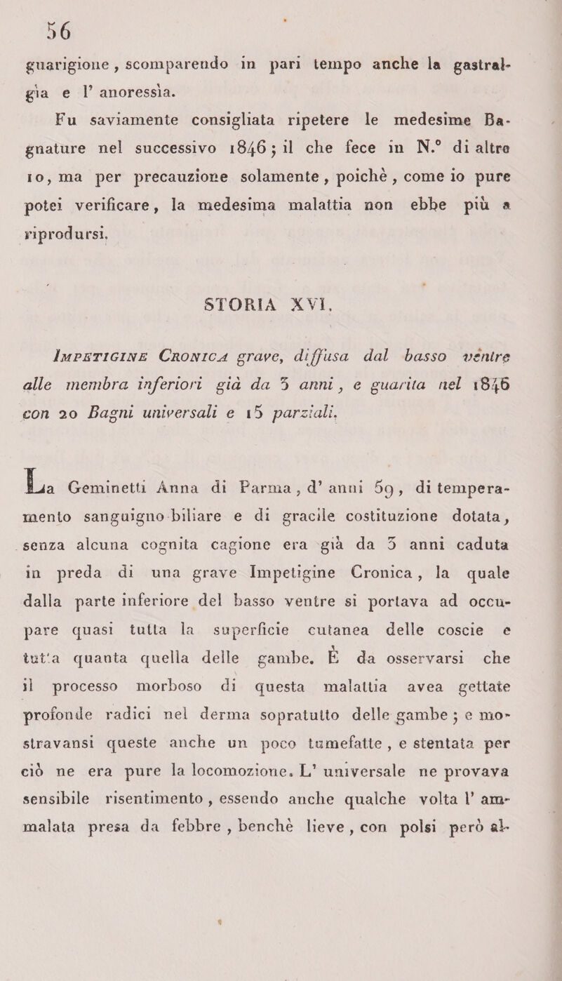 guarigione, scomparendo in pari tempo anche la gastral- già e V anoressia. Fu saviamente consigliata ripetere le medesime Ba¬ gnature nel successivo 18465 il che fece in N.° di altro io, ma per precauzione solamente, poiché, come io pure potei verificare, la medesima malattia non ebbe più a riprodursi. STORIA XVI. Impetigine Cronica grave, diffusa dal basso vèntre alle membra inferiori già da 5 anni, e guarita nel 1846 con 20 Bagni universali e i5 parziali. La Geminetti Anna di Parma , d’ anni 69 , di tempera¬ mento sanguigno biliare e di gracile, costituzione dotata, senza alcuna cognita cagione era già da 5 anni caduta in preda di una grave Impetigine Cronica , la quale dalla parte inferiore del basso ventre si portava ad occu¬ pare quasi tutta la superficie cutanea delle coscie e tut'a quanta quella delle gambe. E da osservarsi che il processo morboso di questa malattia avea gettate profonde radici nel derma sopratutto delle gambe 5 e ino* stravansi queste anche un poco tumefatte , e stentata per ciò ne era pure la locomozione. L’ universale ne provava sensibile risentimento , essendo anche qualche volta l’ am¬ malata presa da febbre , benché lieve , con polsi però al-