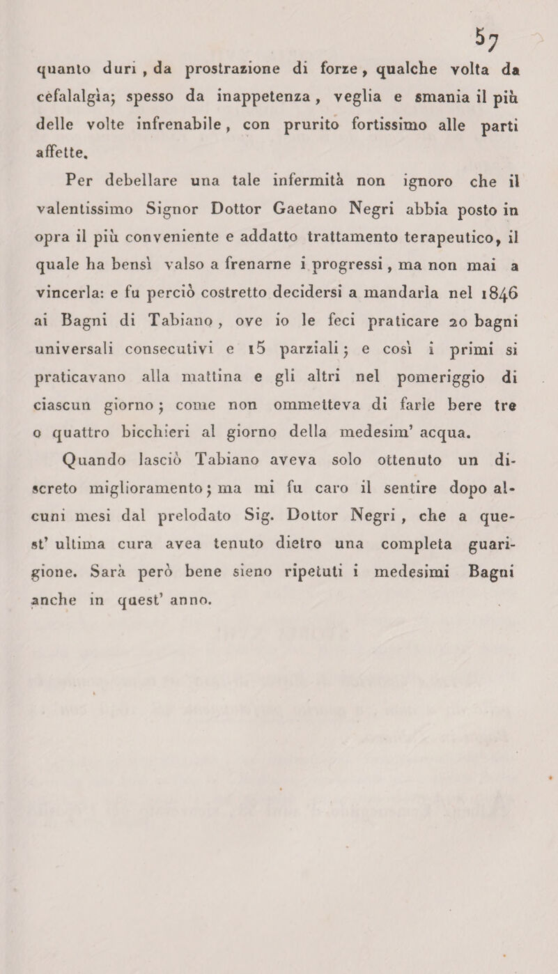 5; quanto duri , da prostrazione di forze, qualche volta da cefalalgìa; spesso da inappetenza, veglia e smania il più delle volte infrenabile, con prurito fortissimo alle parti affette. Per debellare una tale infermità non ignoro che il valentissimo Signor Dottor Gaetano Negri abbia posto in opra il più conveniente e addatto trattamento terapeutico, il quale ha bensì valso a frenarne i progressi, ma non mai a vincerla: e fu perciò costretto decidersi a mandarla nel 1846 ai Bagni di Tabiano, ove io le feci praticare 20 bagni universali consecutivi e i5 parziali; e così i primi si praticavano alla mattina e gli altri nel pomeriggio di ciascun giorno ; come non ommetteva di farle bere tre o quattro bicchieri al giorno della medesim’ acqua. Quando lasciò Tabiano aveva solo ottenuto un di¬ screto miglioramento ; ma mi fu caro il sentire dopo al¬ cuni mesi dal prelodato Sig. Dottor Negri , che a que¬ st’ ultima cura avea tenuto dietro una completa guari¬ gione. Sarà però bene sieno ripetuti i medesimi Bagni anche in quest’ anno.