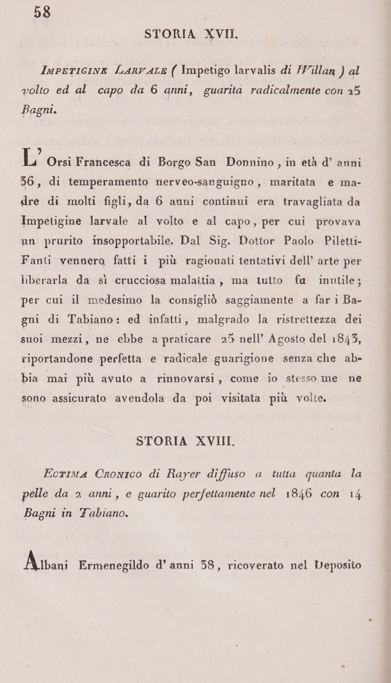 STORIA. XVII. Impetigine Larvale ( Impetigo larvalis di lEillan ) al volto ed al capo da 6 anni, guarita radicalmente con 2$ Bagni. L Orsi Francesca di Borgo San Donnino, in età d’ anni 56, di temperamento nerveo-sanguigno, maritata e ma¬ dre di molti figli, da 6 anni continui era travagliata da Impetigine larvale al volto e al capo, per cui provava im prurito insopportabile. Dal Sig. Dottor Paolo Piletti- Fanli vennero fatti i più ragionati tentativi dell’ arte per liberarla da sì crucciosa malattia , ma tutto fa inutile 5 per cui il medesimo la consigliò saggiamente a far i Ba¬ gni di Tabiano: ed infatti, malgrado la ristrettezza dei suoi mezzi, ne ebbe a praticare 26 nell’Agosto del 1845, riportandone perfetta e radicale guarigione senza che ab¬ bia mai più avuto a rinnovarsi , come io stesso me ne sono assicurato avendola da poi visitata più volte. STORIA XVIII. Ectima Cronico di Bayer diffuso a tutta quanta la pelle da 2 anni, e guarito perfettamente nel 1846 con 14 Bagni in 'Fabiano. j^Ubani Ermenegildo d’ anni 58, ricoverato nel Deposito