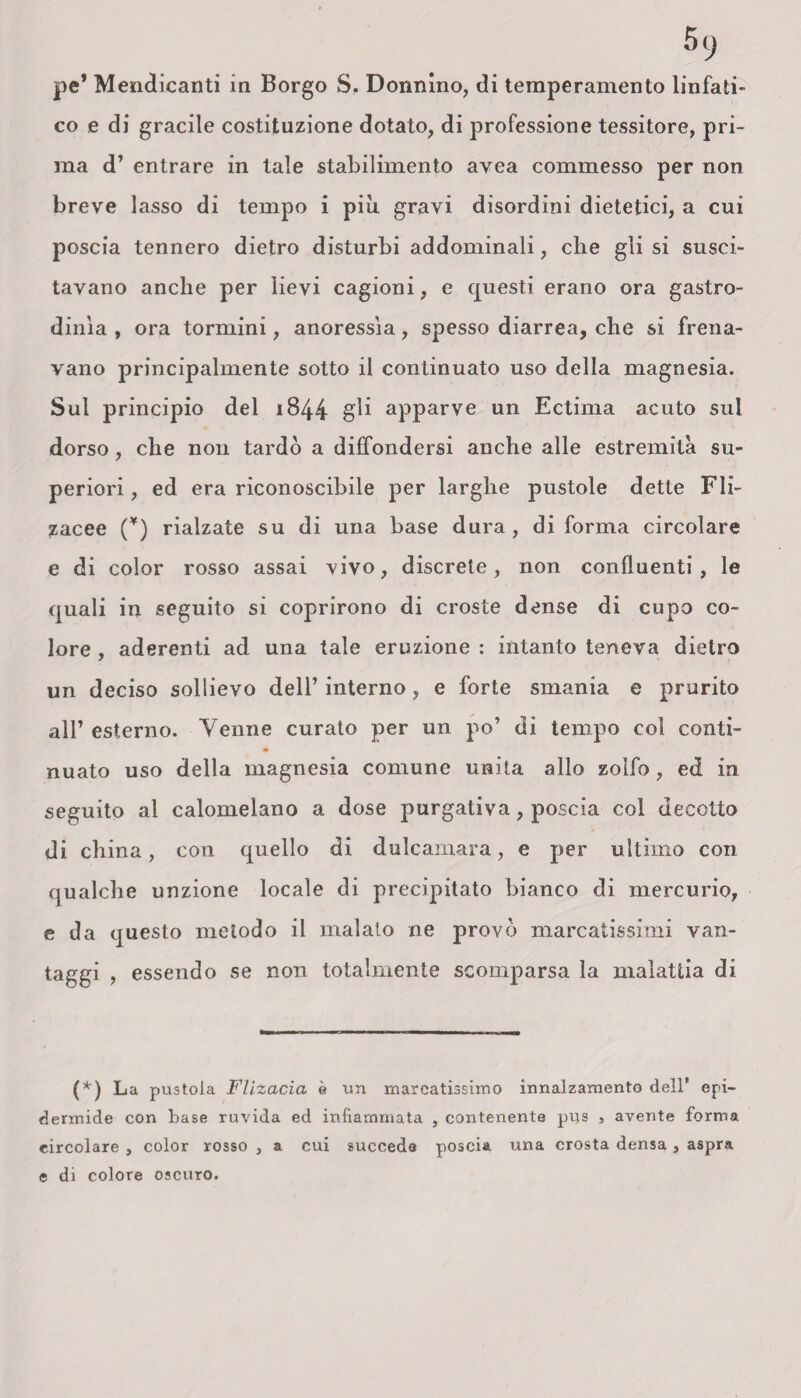 pe* Mendicanti in Borgo S. Donnino, di temperamento linfati¬ co e di gracile costituzione dotato, di professione tessitore, pri¬ ma d’ entrare in tale stabilimento avea commesso per non breve lasso di tempo i più gravi disordini dietetici, a cui poscia tennero dietro disturbi addominali, che gli si susci¬ tavano anche per lievi cagioni, e questi erano ora gastro- dima , ora tormini, anoressìa, spesso diarrea, che si frena¬ vano principalmente sotto il continuato uso della magnesia. Sul principio del 1844 gii apparve un Ectima acuto sul dorso, che non tardò a diffondersi anche alle estremità su¬ periori , ed era riconoscibile per larghe pustole dette Fli- zacee (*) rialzate su di una base dura, di forma circolare e di color rosso assai vivo, discrete, non confluenti, le quali in seguito si coprirono di croste dense di cupo co¬ lore , aderenti ad una tale eruzione : intanto teneva dietro un deciso sollievo dell’ interno, e forte smania e prurito all’ esterno. Venne curato per un po’ di tempo col conti¬ nuato uso della magnesia comune unita allo zolfo, ed in seguito al calomelano a dose purgativa, poscia col decotto di china, con quello di dulcamara, e per ultimo con qualche unzione locale di precipitato bianco di mercurio, e da questo metodo il malato ne provò marcatissimi van¬ taggi , essendo se non totalmente scomparsa la malattia di (*) La pustola Flizacia è un marcatissimo innalzamento dell’ epi¬ dermide con base ruvida ed infiammata , contenente pus , avente forma circolare , color rosso , a cui succeda poscia una crosta densa , aspra e di colore oscuro.