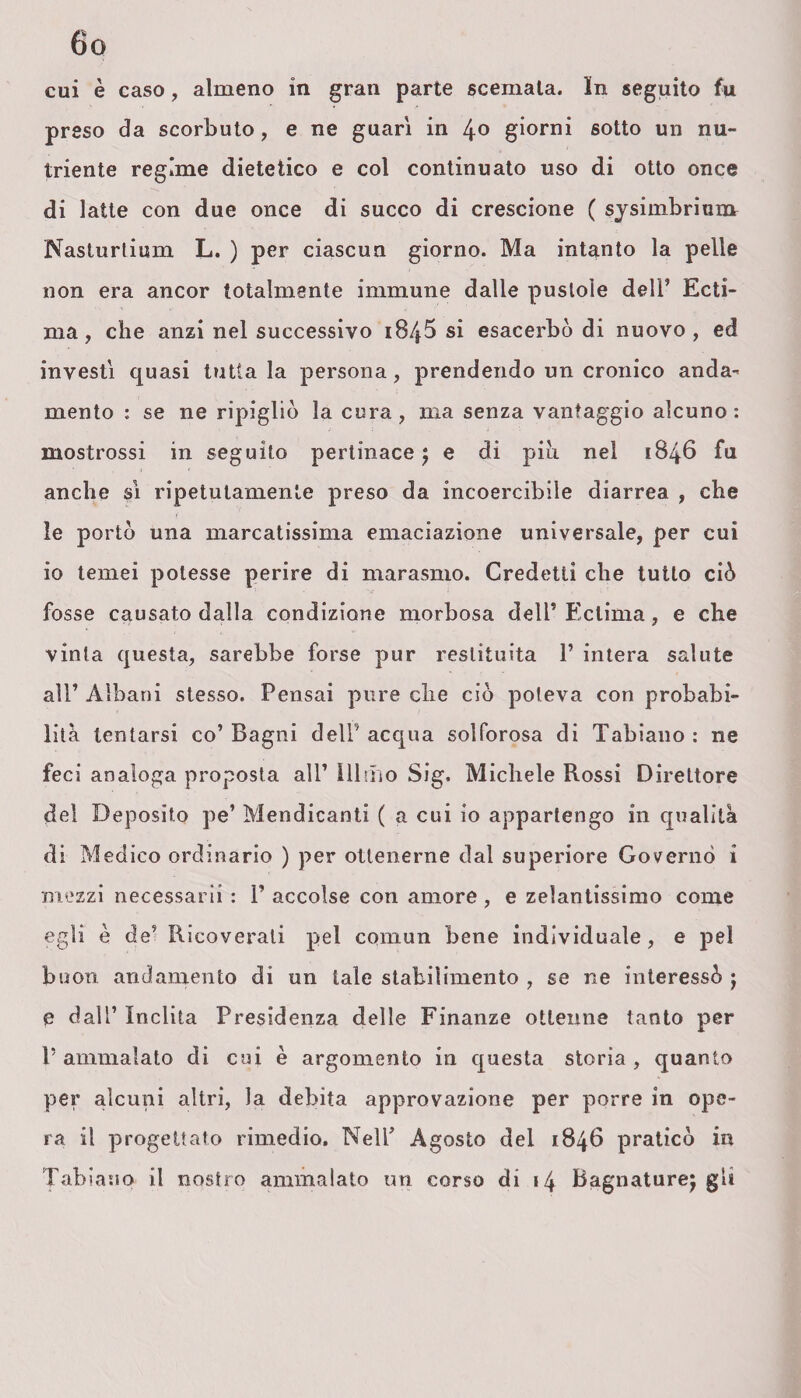 cui è caso, almeno in gran parte scemata. In seguito fu preso da scorbuto, e ne guari in 4° giorni sotto un nu¬ triente regime dietetico e col continuato uso di otto once di latte con due once di succo di crescione ( sysimbrium Naslurtium L. ) per ciascun giorno. Ma intanto la pelle non era ancor totalmente immune dalle pustole dell’ Ecti¬ ma, che anzi nel successivo 184$ si esacerbò di nuovo, ed investi quasi tutta la persona, prendendo un cronico anda¬ mento : se ne ripigliò la cura, ma senza vantaggio alcuno: mostrossi in seguito pertinace 5 e di piti nel 1846 fu anche sì ripetutamente preso da incoercibile diarrea , che le portò una marcatissima emaciazione universale, per cui io temei potesse perire di marasmo. Credetti che tutto ciò fosse causato dalla condizione morbosa dell’ Ectima, e che vinta questa, sarebbe forse pur restituita 1’ intera salute all’ Albani stesso. Pensai pure che ciò poteva con probabi¬ lità tentarsi co’ Bagni delP acqua solforosa di Tabiano : ne feci analoga proposta all’ Illmo Sig. Michele Rossi Direttore del Deposito pe’ Mendicanti ( a cui io appartengo in qualità di Medico ordinario ) per ottenerne dal superiore Governò i mezzi necessarii : 1’ accolse con amore , e zelantissimo come egli è de’ Ricoverali pel comun bene individuale, e pel buon andamento di un tale stabilimento , se ne interessò j e dal’’ Inclita Presidenza delle Finanze ottenne tanto per P ammalato di cui è argomento in questa storia , quanto per alcuni altri, la debita approvazione per porre in ope¬ ra il progettato rimedio. Nell’ Agosto del 1846 praticò in Tabiano il nostro ammalato un corso di 14 Bagnature^ gli