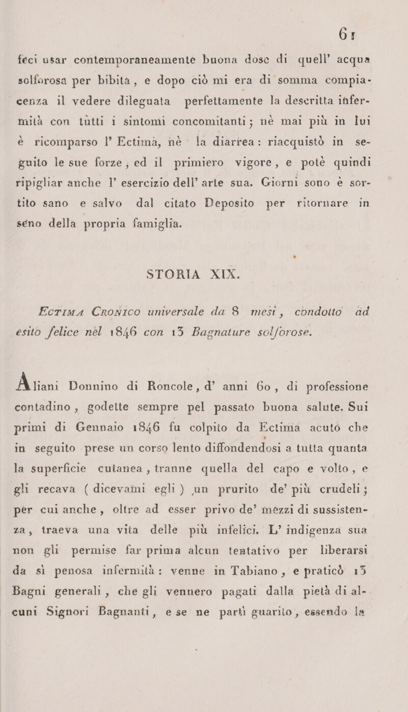 irci usar contemporaneamente buona dose di quell’ acqua solforosa per bibita , e dopo ciò mi era di somma compia* cenza il vedere dileguata perfettamente la descritta irifer- mità con tutti i sintomi concomitanti; nè mai piu in lui è ricomparso 1’ Ectima, nè la diarrea : riacquistò in se¬ guito le sue forze , ed il primiero vigore , e potè quindi ripigliar anche 1’ esercizio dell’ arte sua. Giorni sono è sor¬ tito sano e salvo dal citato Deposito per ritornare in seno della propria famiglia. STORIA XIX. Ectima Cronico universale da 8 mesi, condotto ad esito felice nel 1846 con 13 Bagnature solforose. Aliani Donnino di Roncole, d’ anni 60, di professione contadino , godette sempre pel passato buona salute. Sui primi di Gennaio 1846 fu colpito da Ectima acuto che / * in seguito prese un corso lento diffondendosi a tutta quanta la superficie cutanea , tranne quella del capo e volto , e gli recava ( dicevami egli ) un prurito de’ più crudeli ; per cui anche , oltre ad esser privo de’ mezzi di sussisten¬ za , traeva una vita delle più infelici. L’ indigenza sua non gli permise far prima alcun tentativo per liberarsi da sì penosa infermità: venne in Tabiano, e praticò i5 Bagni generali , die gli vennero pagati dalla pietà di al¬ cuni Signori Bagnanti, e se ne parti guarito, essendo la
